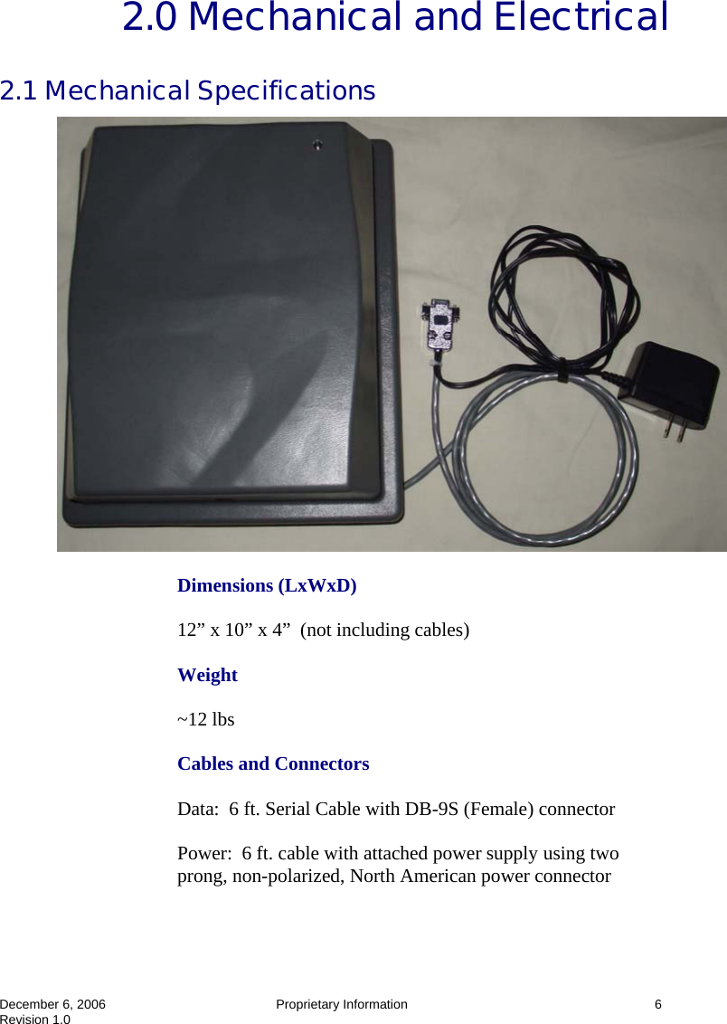  December 6, 2006  Proprietary Information  6 Revision 1.0 2.0 Mechanical and Electrical 2.1 Mechanical Specifications   Dimensions (LxWxD)  12” x 10” x 4”  (not including cables)  Weight  ~12 lbs  Cables and Connectors  Data:  6 ft. Serial Cable with DB-9S (Female) connector  Power:  6 ft. cable with attached power supply using two prong, non-polarized, North American power connector 