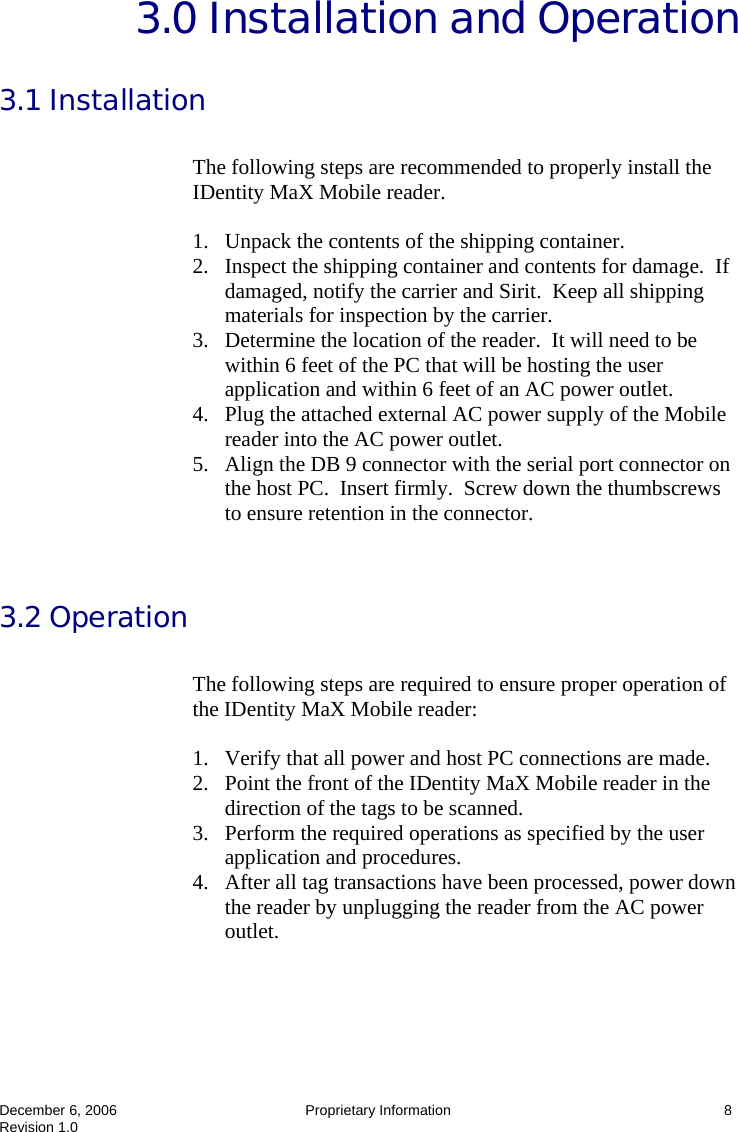  December 6, 2006  Proprietary Information  8 Revision 1.0 3.0 Installation and Operation  3.1 Installation  The following steps are recommended to properly install the IDentity MaX Mobile reader.    1. Unpack the contents of the shipping container. 2. Inspect the shipping container and contents for damage.  If damaged, notify the carrier and Sirit.  Keep all shipping materials for inspection by the carrier. 3. Determine the location of the reader.  It will need to be within 6 feet of the PC that will be hosting the user application and within 6 feet of an AC power outlet. 4. Plug the attached external AC power supply of the Mobile reader into the AC power outlet. 5. Align the DB 9 connector with the serial port connector on the host PC.  Insert firmly.  Screw down the thumbscrews to ensure retention in the connector.   3.2 Operation  The following steps are required to ensure proper operation of the IDentity MaX Mobile reader:    1. Verify that all power and host PC connections are made. 2. Point the front of the IDentity MaX Mobile reader in the direction of the tags to be scanned. 3. Perform the required operations as specified by the user application and procedures. 4. After all tag transactions have been processed, power down the reader by unplugging the reader from the AC power outlet.  
