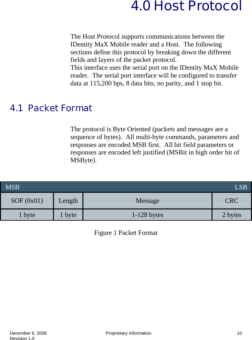  December 6, 2006  Proprietary Information  10 Revision 1.0   4.0 Host Protocol  The Host Protocol supports communications between the IDentity MaX Mobile reader and a Host.  The following sections define this protocol by breaking down the different fields and layers of the packet protocol. This interface uses the serial port on the IDentity MaX Mobile reader.  The serial port interface will be configured to transfer data at 115,200 bps, 8 data bits, no parity, and 1 stop bit.  4.1  Packet Format  The protocol is Byte Oriented (packets and messages are a sequence of bytes).  All multi-byte commands, parameters and responses are encoded MSB first.  All bit field parameters or responses are encoded left justified (MSBit in high order bit of MSByte).    Figure 1 Packet Format    MSB                                                                                                                                LSB  SOF (0x01)  Length  Message  CRC 1 byte  1 byte  1-128 bytes  2 bytes 