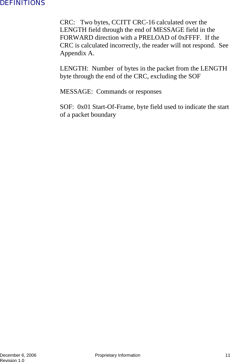  December 6, 2006  Proprietary Information  11 Revision 1.0 DEFINITIONS  CRC:   Two bytes, CCITT CRC-16 calculated over the LENGTH field through the end of MESSAGE field in the FORWARD direction with a PRELOAD of 0xFFFF.  If the CRC is calculated incorrectly, the reader will not respond.  See Appendix A.  LENGTH:  Number  of bytes in the packet from the LENGTH byte through the end of the CRC, excluding the SOF  MESSAGE:  Commands or responses  SOF:  0x01 Start-Of-Frame, byte field used to indicate the start of a packet boundary  