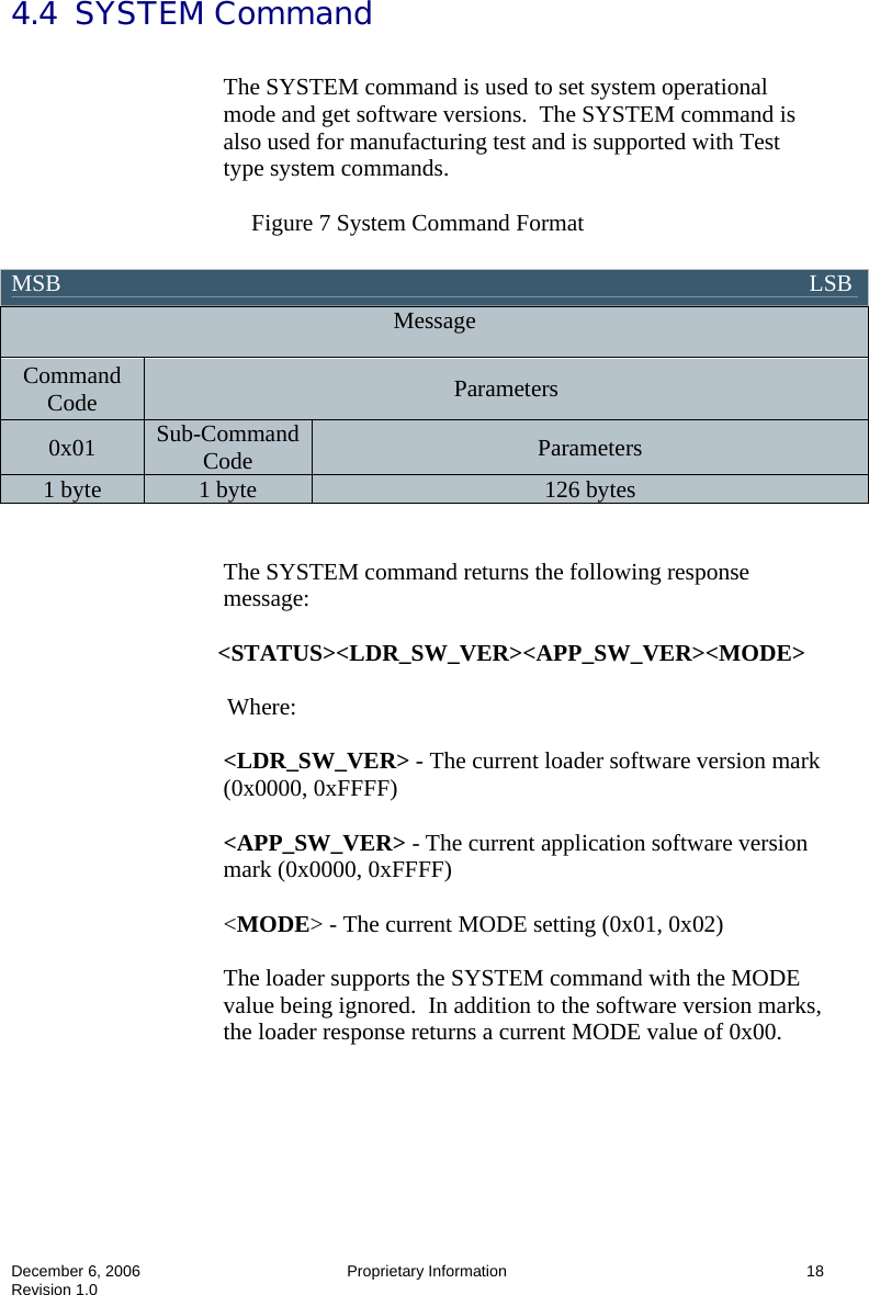  December 6, 2006  Proprietary Information  18 Revision 1.0 4.4  SYSTEM Command  The SYSTEM command is used to set system operational mode and get software versions.  The SYSTEM command is also used for manufacturing test and is supported with Test type system commands.    Figure 7 System Command Format    The SYSTEM command returns the following response message:  &lt;STATUS&gt;&lt;LDR_SW_VER&gt;&lt;APP_SW_VER&gt;&lt;MODE&gt;  Where:  &lt;LDR_SW_VER&gt; - The current loader software version mark (0x0000, 0xFFFF)  &lt;APP_SW_VER&gt; - The current application software version mark (0x0000, 0xFFFF)  &lt;MODE&gt; - The current MODE setting (0x01, 0x02)  The loader supports the SYSTEM command with the MODE value being ignored.  In addition to the software version marks, the loader response returns a current MODE value of 0x00.  MSB                                                                                                                               LSB  Message Command Code  Parameters 0x01  Sub-Command Code  Parameters 1 byte  1 byte  126 bytes 