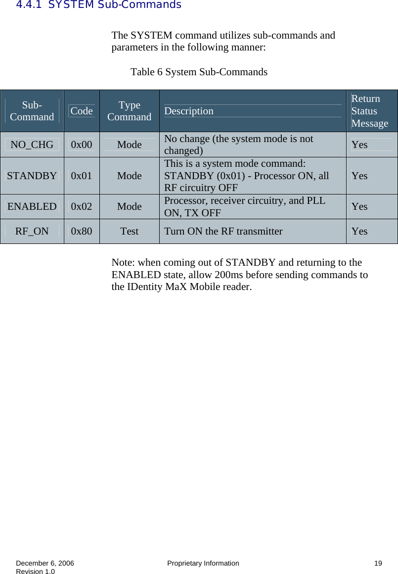  December 6, 2006  Proprietary Information  19 Revision 1.0 4.4.1  SYSTEM Sub-Commands  The SYSTEM command utilizes sub-commands and parameters in the following manner:   Table 6 System Sub-Commands  Note: when coming out of STANDBY and returning to the ENABLED state, allow 200ms before sending commands to the IDentity MaX Mobile reader. Sub-Command  Code  Type Command  Description  Return Status Message NO_CHG  0x00  Mode  No change (the system mode is not changed)  Yes STANDBY  0x01  Mode  This is a system mode command: STANDBY (0x01) - Processor ON, all RF circuitry OFF  Yes ENABLED  0x02  Mode  Processor, receiver circuitry, and PLL ON, TX OFF  Yes RF_ON  0x80  Test  Turn ON the RF transmitter  Yes 