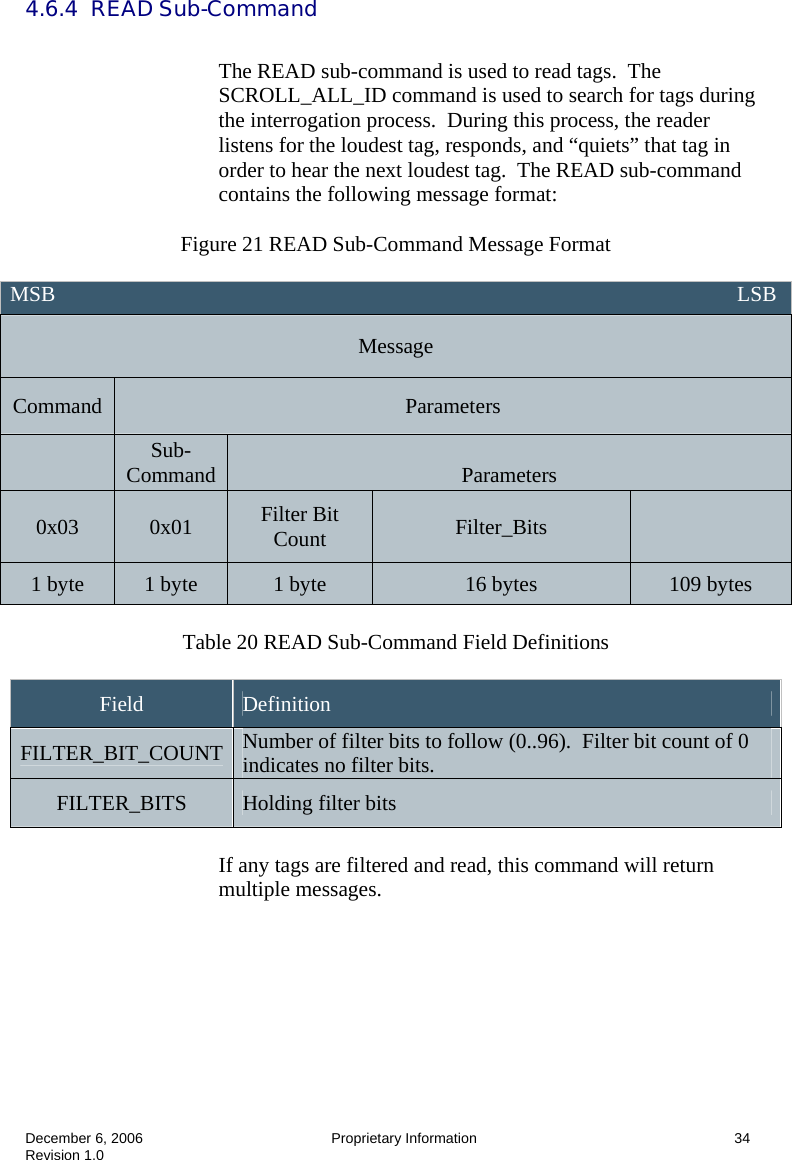  December 6, 2006  Proprietary Information      34 Revision 1.0 4.6.4  READ Sub-Command  The READ sub-command is used to read tags.  The SCROLL_ALL_ID command is used to search for tags during the interrogation process.  During this process, the reader listens for the loudest tag, responds, and “quiets” that tag in order to hear the next loudest tag.  The READ sub-command contains the following message format:  Figure 21 READ Sub-Command Message Format   Table 20 READ Sub-Command Field Definitions  Field  Definition FILTER_BIT_COUNT  Number of filter bits to follow (0..96).  Filter bit count of 0 indicates no filter bits. FILTER_BITS  Holding filter bits  If any tags are filtered and read, this command will return multiple messages.  MSB                                                                                                                               LSB Message Command  Parameters  Sub-Command   Parameters 0x03  0x01  Filter Bit Count  Filter_Bits   1 byte  1 byte  1 byte  16 bytes  109 bytes 