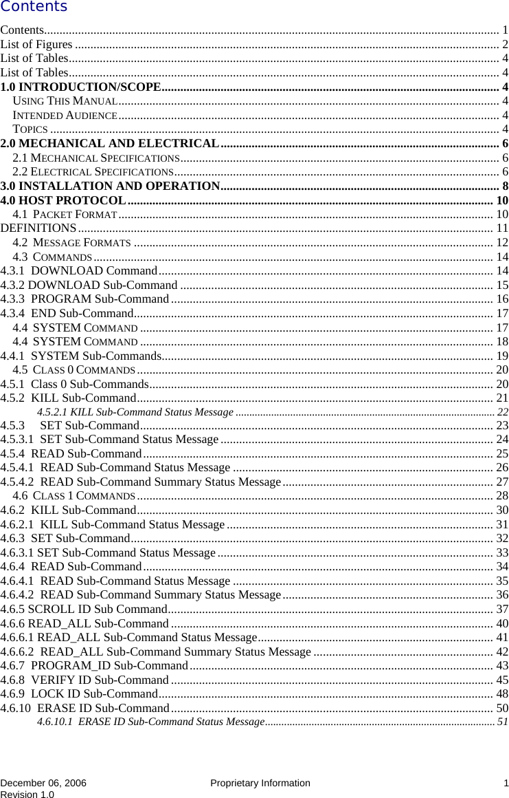  December 06, 2006   Proprietary Information  1 Revision 1.0 Contents Contents................................................................................................................................................... 1 List of Figures ......................................................................................................................................... 2 List of Tables........................................................................................................................................... 4 List of Tables........................................................................................................................................... 4 1.0 INTRODUCTION/SCOPE............................................................................................................. 4 USING THIS MANUAL........................................................................................................................... 4 INTENDED AUDIENCE........................................................................................................................... 4 TOPICS ................................................................................................................................................. 4 2.0 MECHANICAL AND ELECTRICAL.......................................................................................... 6 2.1 MECHANICAL SPECIFICATIONS....................................................................................................... 6 2.2 ELECTRICAL SPECIFICATIONS......................................................................................................... 6 3.0 INSTALLATION AND OPERATION.......................................................................................... 8 4.0 HOST PROTOCOL...................................................................................................................... 10 4.1  PACKET FORMAT......................................................................................................................... 10 DEFINITIONS...................................................................................................................................... 11 4.2  MESSAGE FORMATS .................................................................................................................... 12 4.3  COMMANDS................................................................................................................................. 14 4.3.1  DOWNLOAD Command............................................................................................................ 14 4.3.2 DOWNLOAD Sub-Command ..................................................................................................... 15 4.3.3  PROGRAM Sub-Command........................................................................................................ 16 4.3.4  END Sub-Command.................................................................................................................... 17 4.4  SYSTEM COMMAND .................................................................................................................. 17 4.4  SYSTEM COMMAND .................................................................................................................. 18 4.4.1  SYSTEM Sub-Commands........................................................................................................... 19 4.5  CLASS 0 COMMANDS................................................................................................................... 20 4.5.1  Class 0 Sub-Commands............................................................................................................... 20 4.5.2  KILL Sub-Command................................................................................................................... 21 4.5.2.1 KILL Sub-Command Status Message ............................................................................................... 22 4.5.3     SET Sub-Command.................................................................................................................. 23 4.5.3.1  SET Sub-Command Status Message........................................................................................ 24 4.5.4  READ Sub-Command................................................................................................................. 25 4.5.4.1  READ Sub-Command Status Message .................................................................................... 26 4.5.4.2  READ Sub-Command Summary Status Message.................................................................... 27 4.6  CLASS 1 COMMANDS................................................................................................................... 28 4.6.2  KILL Sub-Command................................................................................................................... 30 4.6.2.1  KILL Sub-Command Status Message...................................................................................... 31 4.6.3  SET Sub-Command..................................................................................................................... 32 4.6.3.1 SET Sub-Command Status Message......................................................................................... 33 4.6.4  READ Sub-Command................................................................................................................. 34 4.6.4.1  READ Sub-Command Status Message .................................................................................... 35 4.6.4.2  READ Sub-Command Summary Status Message.................................................................... 36 4.6.5 SCROLL ID Sub Command......................................................................................................... 37 4.6.6 READ_ALL Sub-Command ........................................................................................................ 40 4.6.6.1 READ_ALL Sub-Command Status Message............................................................................ 41 4.6.6.2  READ_ALL Sub-Command Summary Status Message .......................................................... 42 4.6.7  PROGRAM_ID Sub-Command.................................................................................................. 43 4.6.8  VERIFY ID Sub-Command ........................................................................................................ 45 4.6.9  LOCK ID Sub-Command............................................................................................................ 48 4.6.10  ERASE ID Sub-Command........................................................................................................ 50 4.6.10.1  ERASE ID Sub-Command Status Message.................................................................................... 51 