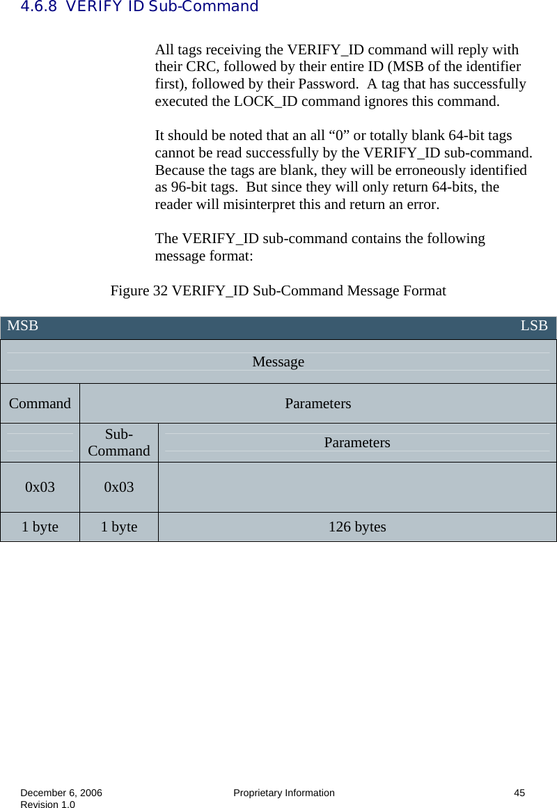  December 6, 2006  Proprietary Information      45 Revision 1.0 4.6.8  VERIFY ID Sub-Command  All tags receiving the VERIFY_ID command will reply with their CRC, followed by their entire ID (MSB of the identifier first), followed by their Password.  A tag that has successfully executed the LOCK_ID command ignores this command.  It should be noted that an all “0” or totally blank 64-bit tags cannot be read successfully by the VERIFY_ID sub-command.  Because the tags are blank, they will be erroneously identified as 96-bit tags.  But since they will only return 64-bits, the reader will misinterpret this and return an error.    The VERIFY_ID sub-command contains the following message format:  Figure 32 VERIFY_ID Sub-Command Message Format  MSB                                                                                                                                 LSB Message Command  Parameters  Sub-Command  Parameters 0x03  0x03   1 byte  1 byte  126 bytes    