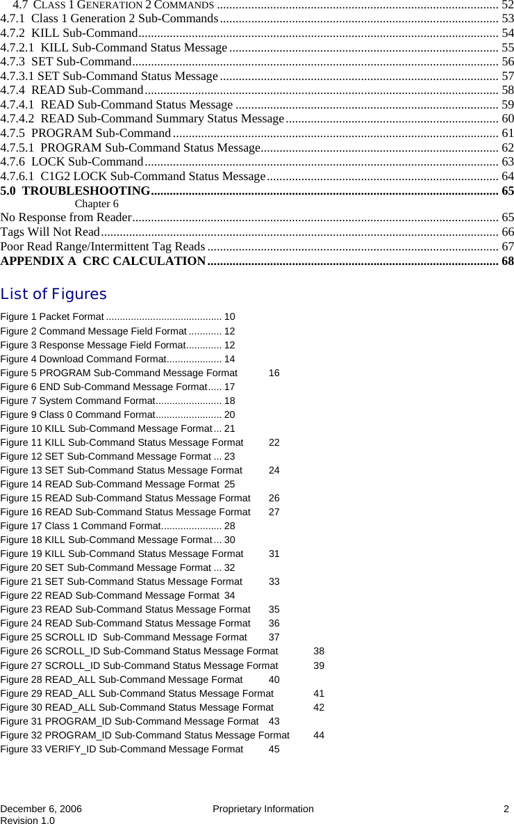  December 6, 2006  Proprietary Information  2 Revision 1.0 4.7  CLASS 1 GENERATION 2 COMMANDS .......................................................................................... 52 4.7.1  Class 1 Generation 2 Sub-Commands......................................................................................... 53 4.7.2  KILL Sub-Command................................................................................................................... 54 4.7.2.1  KILL Sub-Command Status Message...................................................................................... 55 4.7.3  SET Sub-Command..................................................................................................................... 56 4.7.3.1 SET Sub-Command Status Message......................................................................................... 57 4.7.4  READ Sub-Command................................................................................................................. 58 4.7.4.1  READ Sub-Command Status Message .................................................................................... 59 4.7.4.2  READ Sub-Command Summary Status Message.................................................................... 60 4.7.5  PROGRAM Sub-Command........................................................................................................ 61 4.7.5.1  PROGRAM Sub-Command Status Message............................................................................ 62 4.7.6  LOCK Sub-Command................................................................................................................. 63 4.7.6.1  C1G2 LOCK Sub-Command Status Message.......................................................................... 64 5.0  TROUBLESHOOTING............................................................................................................... 65 Chapter 6 No Response from Reader..................................................................................................................... 65 Tags Will Not Read............................................................................................................................... 66 Poor Read Range/Intermittent Tag Reads............................................................................................. 67 APPENDIX A  CRC CALCULATION............................................................................................. 68 List of Figures Figure 1 Packet Format .......................................... 10 Figure 2 Command Message Field Format ............ 12 Figure 3 Response Message Field Format............. 12 Figure 4 Download Command Format.................... 14 Figure 5 PROGRAM Sub-Command Message Format  16 Figure 6 END Sub-Command Message Format..... 17 Figure 7 System Command Format........................ 18 Figure 9 Class 0 Command Format........................ 20 Figure 10 KILL Sub-Command Message Format... 21 Figure 11 KILL Sub-Command Status Message Format  22 Figure 12 SET Sub-Command Message Format ... 23 Figure 13 SET Sub-Command Status Message Format  24 Figure 14 READ Sub-Command Message Format 25 Figure 15 READ Sub-Command Status Message Format  26 Figure 16 READ Sub-Command Status Message Format  27 Figure 17 Class 1 Command Format...................... 28 Figure 18 KILL Sub-Command Message Format... 30 Figure 19 KILL Sub-Command Status Message Format  31 Figure 20 SET Sub-Command Message Format ... 32 Figure 21 SET Sub-Command Status Message Format  33 Figure 22 READ Sub-Command Message Format 34 Figure 23 READ Sub-Command Status Message Format  35 Figure 24 READ Sub-Command Status Message Format  36 Figure 25 SCROLL ID  Sub-Command Message Format  37 Figure 26 SCROLL_ID Sub-Command Status Message Format  38 Figure 27 SCROLL_ID Sub-Command Status Message Format  39 Figure 28 READ_ALL Sub-Command Message Format  40 Figure 29 READ_ALL Sub-Command Status Message Format  41 Figure 30 READ_ALL Sub-Command Status Message Format  42 Figure 31 PROGRAM_ID Sub-Command Message Format  43 Figure 32 PROGRAM_ID Sub-Command Status Message Format  44 Figure 33 VERIFY_ID Sub-Command Message Format  45 