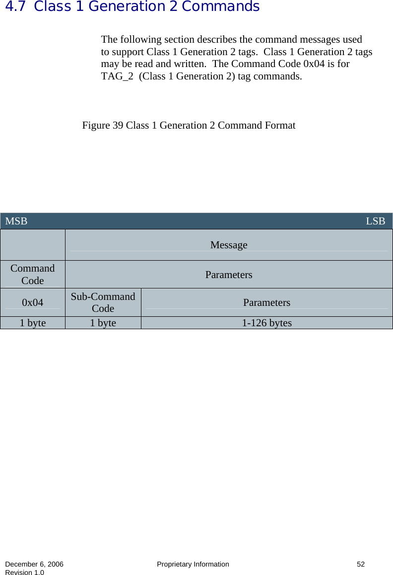  December 6, 2006  Proprietary Information      52 Revision 1.0 4.7  Class 1 Generation 2 Commands  The following section describes the command messages used to support Class 1 Generation 2 tags.  Class 1 Generation 2 tags may be read and written.  The Command Code 0x04 is for TAG_2  (Class 1 Generation 2) tag commands.    Figure 39 Class 1 Generation 2 Command Format                   MSB                                                                                                                               LSB  Message Command Code  Parameters 0x04  Sub-Command Code  Parameters 1 byte  1 byte  1-126 bytes 