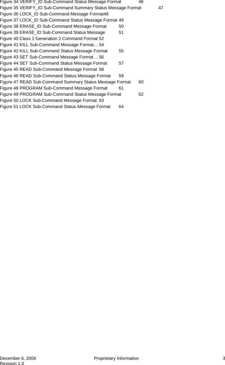  December 6, 2006  Proprietary Information  3 Revision 1.0 Figure 34 VERIFY_ID Sub-Command Status Message Format  46 Figure 35 VERIFY_ID Sub-Command Summary Status Message Format  47 Figure 36 LOCK_ID Sub-Command Message Format48 Figure 37 LOCK_ID Sub-Command Status Message Format 49 Figure 38 ERASE_ID Sub-Command Message Format  50 Figure 39 ERASE_ID Sub-Command Status Message  51 Figure 40 Class 1 Generation 2 Command Format 52 Figure 41 KILL Sub-Command Message Format... 54 Figure 42 KILL Sub-Command Status Message Format  55 Figure 43 SET Sub-Command Message Format ... 56 Figure 44 SET Sub-Command Status Message Format  57 Figure 45 READ Sub-Command Message Format 58 Figure 46 READ Sub-Command Status Message Format  59 Figure 47 READ Sub-Command Summary Status Message Format  60 Figure 48 PROGRAM Sub-Command Message Format  61 Figure 49 PROGRAM Sub-Command Status Message Format  62 Figure 50 LOCK Sub-Command Message Format. 63 Figure 51 LOCK Sub-Command Status Message Format  64 