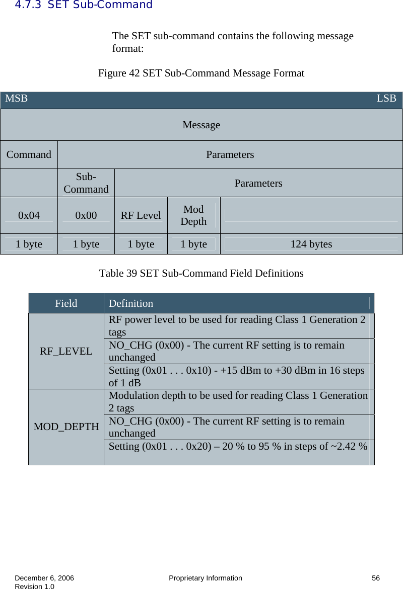  December 6, 2006  Proprietary Information      56 Revision 1.0 4.7.3  SET Sub-Command  The SET sub-command contains the following message format:  Figure 42 SET Sub-Command Message Format   Table 39 SET Sub-Command Field Definitions   MSB                                                                                                                                 LSB Message Command  Parameters  Sub-Command  Parameters 0x04  0x00  RF Level  Mod Depth   1 byte  1 byte  1 byte  1 byte  124 bytes Field  Definition RF power level to be used for reading Class 1 Generation 2 tags NO_CHG (0x00) - The current RF setting is to remain unchanged RF_LEVEL Setting (0x01 . . . 0x10) - +15 dBm to +30 dBm in 16 steps of 1 dB Modulation depth to be used for reading Class 1 Generation 2 tags NO_CHG (0x00) - The current RF setting is to remain unchanged MOD_DEPTH Setting (0x01 . . . 0x20) – 20 % to 95 % in steps of ~2.42 %  