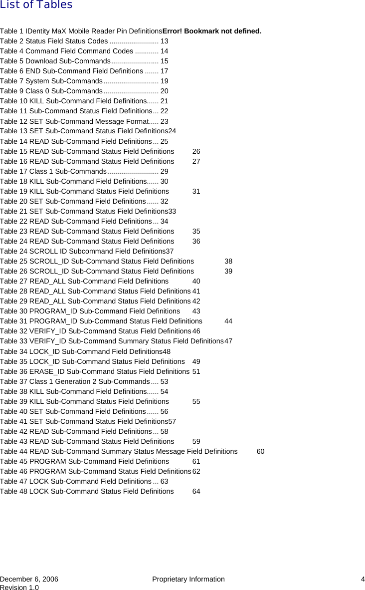  December 6, 2006  Proprietary Information  4 Revision 1.0 List of Tables  Table 1 IDentity MaX Mobile Reader Pin DefinitionsError! Bookmark not defined. Table 2 Status Field Status Codes ......................... 13 Table 4 Command Field Command Codes ............ 14 Table 5 Download Sub-Commands........................ 15 Table 6 END Sub-Command Field Definitions ....... 17 Table 7 System Sub-Commands............................ 19 Table 9 Class 0 Sub-Commands............................ 20 Table 10 KILL Sub-Command Field Definitions...... 21 Table 11 Sub-Command Status Field Definitions... 22 Table 12 SET Sub-Command Message Format..... 23 Table 13 SET Sub-Command Status Field Definitions24 Table 14 READ Sub-Command Field Definitions... 25 Table 15 READ Sub-Command Status Field Definitions  26 Table 16 READ Sub-Command Status Field Definitions  27 Table 17 Class 1 Sub-Commands.......................... 29 Table 18 KILL Sub-Command Field Definitions...... 30 Table 19 KILL Sub-Command Status Field Definitions  31 Table 20 SET Sub-Command Field Definitions...... 32 Table 21 SET Sub-Command Status Field Definitions33 Table 22 READ Sub-Command Field Definitions... 34 Table 23 READ Sub-Command Status Field Definitions  35 Table 24 READ Sub-Command Status Field Definitions  36 Table 24 SCROLL ID Subcommand Field Definitions37 Table 25 SCROLL_ID Sub-Command Status Field Definitions  38 Table 26 SCROLL_ID Sub-Command Status Field Definitions  39 Table 27 READ_ALL Sub-Command Field Definitions  40 Table 28 READ_ALL Sub-Command Status Field Definitions 41 Table 29 READ_ALL Sub-Command Status Field Definitions 42 Table 30 PROGRAM_ID Sub-Command Field Definitions  43 Table 31 PROGRAM_ID Sub-Command Status Field Definitions  44 Table 32 VERIFY_ID Sub-Command Status Field Definitions 46 Table 33 VERIFY_ID Sub-Command Summary Status Field Definitions 47 Table 34 LOCK_ID Sub-Command Field Definitions48 Table 35 LOCK_ID Sub-Command Status Field Definitions  49 Table 36 ERASE_ID Sub-Command Status Field Definitions 51 Table 37 Class 1 Generation 2 Sub-Commands.... 53 Table 38 KILL Sub-Command Field Definitions...... 54 Table 39 KILL Sub-Command Status Field Definitions  55 Table 40 SET Sub-Command Field Definitions...... 56 Table 41 SET Sub-Command Status Field Definitions57 Table 42 READ Sub-Command Field Definitions... 58 Table 43 READ Sub-Command Status Field Definitions  59 Table 44 READ Sub-Command Summary Status Message Field Definitions  60 Table 45 PROGRAM Sub-Command Field Definitions  61 Table 46 PROGRAM Sub-Command Status Field Definitions 62 Table 47 LOCK Sub-Command Field Definitions ... 63 Table 48 LOCK Sub-Command Status Field Definitions  64  