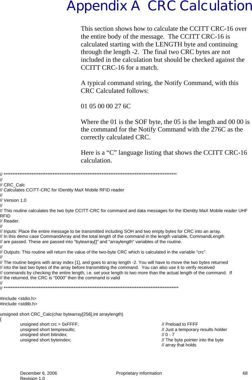  December 6, 2006  Proprietary Information     68 Revision 1.0 Appendix A  CRC Calculation This section shows how to calculate the CCITT CRC-16 over the entire body of the message.  The CCITT CRC-16 is calculated starting with the LENGTH byte and continuing through the length -2.  The final two CRC bytes are not included in the calculation but should be checked against the CCITT CRC-16 for a match.  A typical command string, the Notify Command, with this CRC Calculated follows:  01 05 00 00 27 6C  Where the 01 is the SOF byte, the 05 is the length and 00 00 is the command for the Notify Command with the 276C as the correctly calculated CRC.  Here is a “C” language listing that shows the CCITT CRC-16 calculation.  // *************************************************************************************************** // // CRC_Calc // Calculates CCITT-CRC for IDentity MaX Mobile RFID reader  // // Version 1.0 // // This routine calculates the two byte CCITT-CRC for command and data messages for the IDentity MaX Mobile reader UHF RFID // Reader. // // Inputs: Place the entire message to be transmitted including SOH and two empty bytes for CRC into an array. // In this demo case CommandArray and the total length of the command in the length variable, CommandLength // are passed. These are passed into &quot;bytearray[]&quot; and &quot;arraylength&quot; variables of the routine. // // Outputs: This routine will return the value of the two-byte CRC which is calculated in the variable &quot;crc&quot;. // // The routine begins with array index [1], and goes to array length -2. You will have to move the two bytes returned // into the last two bytes of the array before transmitting the command.  You can also use it to verify received  // commands by checking the entire length, i.e. set your length to two more than the actual length of the command.  If  // the returned, the CRC is &quot;0000&quot; then the command is valid // // ****************************************************************************************************  #include &lt;stdio.h&gt; #include &lt;stdlib.h&gt;  unsigned short CRC_Calc(char bytearray[256],int arraylength) {   unsigned short crc = 0xFFFF;         // Preload to FFFF  unsigned short tempresults;     // Just a temporary results holder  unsigned short bitindex;     // 0 - 7   unsigned short byteindex;          // The byte pointer into the byte  // array that holds 