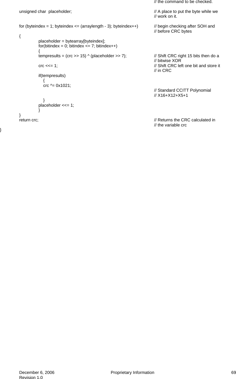  December 6, 2006  Proprietary Information     69 Revision 1.0 // the command to be checked.                unsigned char  placeholder;          // A place to put the byte while we          // work on it.    for (byteindex = 1; byteindex &lt;= (arraylength - 3); byteindex++)  // begin checking after SOH and          // before CRC bytes  {   placeholder = bytearray[byteindex];     for(bitindex = 0; bitindex &lt;= 7; bitindex++)         {         tempresults = (crc &gt;&gt; 15) ^ (placeholder &gt;&gt; 7);    // Shift CRC right 15 bits then do a          // bitwise XOR         crc &lt;&lt;= 1;           // Shift CRC left one bit and store it          // in CRC         if(tempresults)             {             crc ^= 0x1021;                         // Standard CCITT Polynomial // X16+X12+X5+1             }         placeholder &lt;&lt;= 1;         }  }   return crc;            // Returns the CRC calculated in          // the variable crc }      