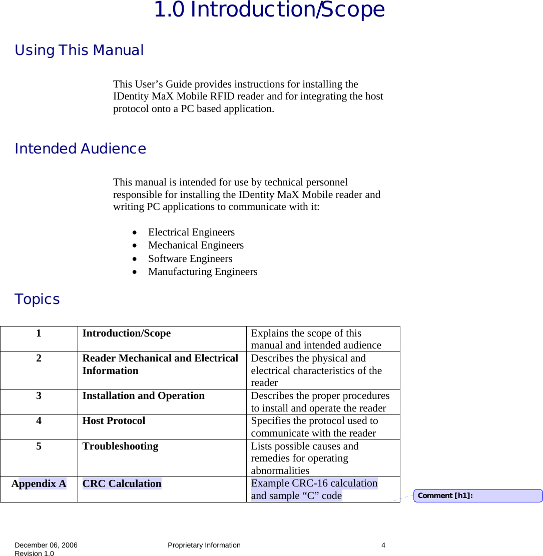  December 06, 2006   Proprietary Information  4 Revision 1.0  1.0 Introduction/Scope Using This Manual  This User’s Guide provides instructions for installing the IDentity MaX Mobile RFID reader and for integrating the host protocol onto a PC based application.  Intended Audience  This manual is intended for use by technical personnel responsible for installing the IDentity MaX Mobile reader and writing PC applications to communicate with it:  • Electrical Engineers • Mechanical Engineers • Software Engineers • Manufacturing Engineers Topics   1  Introduction/Scope  Explains the scope of this manual and intended audience 2  Reader Mechanical and Electrical Information  Describes the physical and electrical characteristics of the reader 3  Installation and Operation  Describes the proper procedures to install and operate the reader 4 Host Protocol  Specifies the protocol used to communicate with the reader 5 Troubleshooting  Lists possible causes and remedies for operating abnormalities Appendix A  CRC Calculation  Example CRC-16 calculation and sample “C” code  Comment [h1]: 