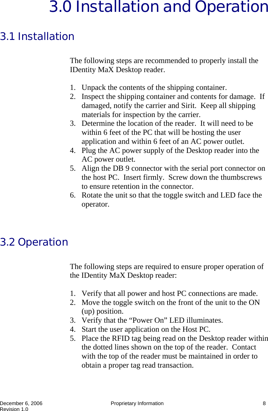  December 6, 2006  Proprietary Information  8 Revision 1.0 3.0 Installation and Operation  3.1 Installation  The following steps are recommended to properly install the IDentity MaX Desktop reader.    1. Unpack the contents of the shipping container. 2. Inspect the shipping container and contents for damage.  If damaged, notify the carrier and Sirit.  Keep all shipping materials for inspection by the carrier. 3. Determine the location of the reader.  It will need to be within 6 feet of the PC that will be hosting the user application and within 6 feet of an AC power outlet. 4. Plug the AC power supply of the Desktop reader into the AC power outlet. 5. Align the DB 9 connector with the serial port connector on the host PC.  Insert firmly.  Screw down the thumbscrews to ensure retention in the connector. 6. Rotate the unit so that the toggle switch and LED face the operator.   3.2 Operation  The following steps are required to ensure proper operation of the IDentity MaX Desktop reader:    1. Verify that all power and host PC connections are made. 2. Move the toggle switch on the front of the unit to the ON (up) position. 3. Verify that the “Power On” LED illuminates. 4. Start the user application on the Host PC. 5. Place the RFID tag being read on the Desktop reader within the dotted lines shown on the top of the reader.  Contact with the top of the reader must be maintained in order to obtain a proper tag read transaction. 