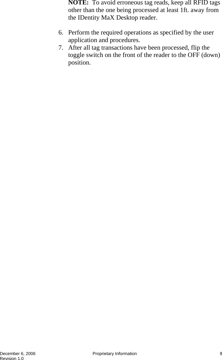  December 6, 2006  Proprietary Information  9 Revision 1.0 NOTE:  To avoid erroneous tag reads, keep all RFID tags other than the one being processed at least 1ft. away from the IDentity MaX Desktop reader.  6. Perform the required operations as specified by the user application and procedures. 7. After all tag transactions have been processed, flip the toggle switch on the front of the reader to the OFF (down) position.   