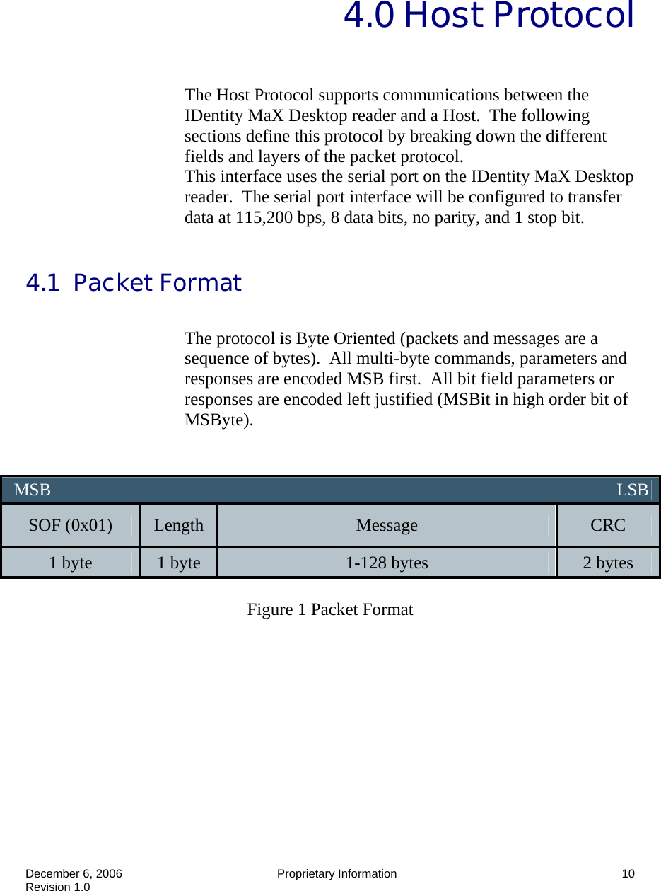  December 6, 2006  Proprietary Information  10 Revision 1.0   4.0 Host Protocol  The Host Protocol supports communications between the IDentity MaX Desktop reader and a Host.  The following sections define this protocol by breaking down the different fields and layers of the packet protocol. This interface uses the serial port on the IDentity MaX Desktop reader.  The serial port interface will be configured to transfer data at 115,200 bps, 8 data bits, no parity, and 1 stop bit.  4.1  Packet Format  The protocol is Byte Oriented (packets and messages are a sequence of bytes).  All multi-byte commands, parameters and responses are encoded MSB first.  All bit field parameters or responses are encoded left justified (MSBit in high order bit of MSByte).    Figure 1 Packet Format    MSB                                                                                                                                LSB SOF (0x01)  Length  Message  CRC 1 byte  1 byte  1-128 bytes  2 bytes 