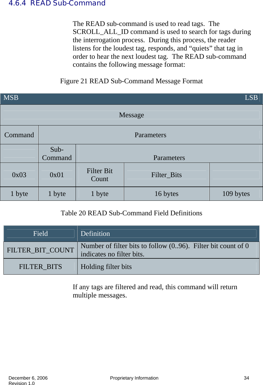  December 6, 2006  Proprietary Information      34 Revision 1.0 4.6.4  READ Sub-Command  The READ sub-command is used to read tags.  The SCROLL_ALL_ID command is used to search for tags during the interrogation process.  During this process, the reader listens for the loudest tag, responds, and “quiets” that tag in order to hear the next loudest tag.  The READ sub-command contains the following message format:  Figure 21 READ Sub-Command Message Format   Table 20 READ Sub-Command Field Definitions  Field  Definition FILTER_BIT_COUNT  Number of filter bits to follow (0..96).  Filter bit count of 0 indicates no filter bits. FILTER_BITS  Holding filter bits  If any tags are filtered and read, this command will return multiple messages.  MSB                                                                                                                               LSB Message Command  Parameters  Sub-Command   Parameters 0x03  0x01  Filter Bit Count  Filter_Bits   1 byte  1 byte  1 byte  16 bytes  109 bytes 