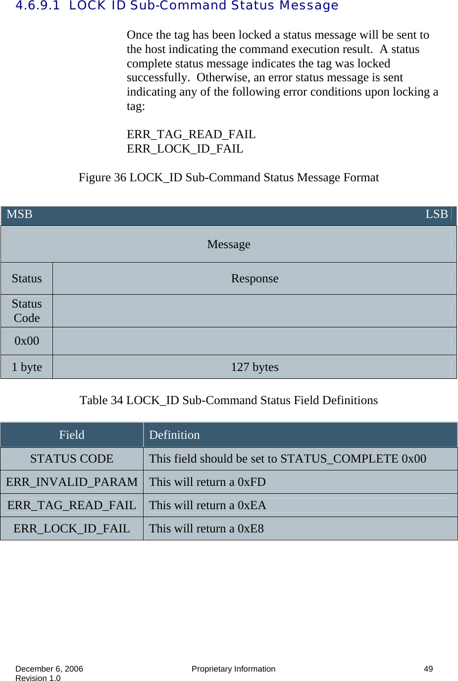  December 6, 2006  Proprietary Information      49 Revision 1.0 4.6.9.1  LOCK ID Sub-Command Status Message  Once the tag has been locked a status message will be sent to the host indicating the command execution result.  A status complete status message indicates the tag was locked successfully.  Otherwise, an error status message is sent indicating any of the following error conditions upon locking a tag:  ERR_TAG_READ_FAIL ERR_LOCK_ID_FAIL  Figure 36 LOCK_ID Sub-Command Status Message Format   Table 34 LOCK_ID Sub-Command Status Field Definitions  Field  Definition STATUS CODE  This field should be set to STATUS_COMPLETE 0x00 ERR_INVALID_PARAM  This will return a 0xFD ERR_TAG_READ_FAIL  This will return a 0xEA ERR_LOCK_ID_FAIL  This will return a 0xE8  MSB                                                                                                                               LSB Message Status  Response Status Code   0x00   1 byte  127 bytes 