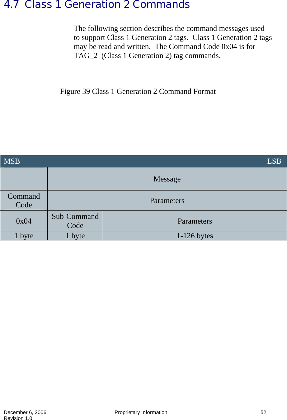  December 6, 2006  Proprietary Information      52 Revision 1.0 4.7  Class 1 Generation 2 Commands  The following section describes the command messages used to support Class 1 Generation 2 tags.  Class 1 Generation 2 tags may be read and written.  The Command Code 0x04 is for TAG_2  (Class 1 Generation 2) tag commands.    Figure 39 Class 1 Generation 2 Command Format                   MSB                                                                                                                               LSB  Message Command Code  Parameters 0x04  Sub-Command Code  Parameters 1 byte  1 byte  1-126 bytes 