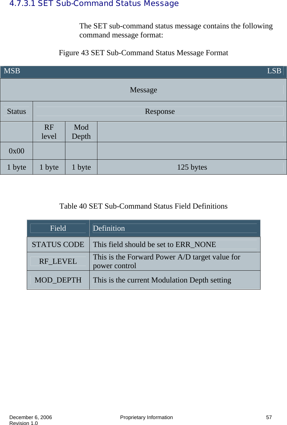  December 6, 2006  Proprietary Information      57 Revision 1.0 4.7.3.1 SET Sub-Command Status Message    The SET sub-command status message contains the following command message format:  Figure 43 SET Sub-Command Status Message Format    Table 40 SET Sub-Command Status Field Definitions  Field  Definition STATUS CODE  This field should be set to ERR_NONE RF_LEVEL  This is the Forward Power A/D target value for power control MOD_DEPTH  This is the current Modulation Depth setting     MSB                                                                                                                               LSB Message Status  Response  RF level  Mod Depth   0x00       1 byte  1 byte  1 byte  125 bytes 