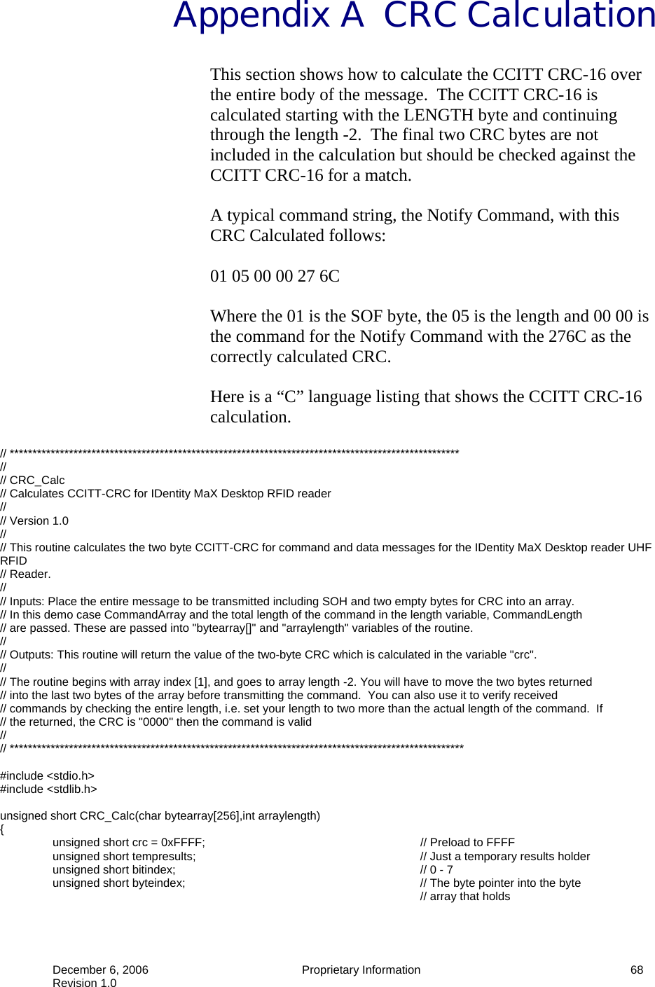  December 6, 2006  Proprietary Information     68 Revision 1.0 Appendix A  CRC Calculation This section shows how to calculate the CCITT CRC-16 over the entire body of the message.  The CCITT CRC-16 is calculated starting with the LENGTH byte and continuing through the length -2.  The final two CRC bytes are not included in the calculation but should be checked against the CCITT CRC-16 for a match.  A typical command string, the Notify Command, with this CRC Calculated follows:  01 05 00 00 27 6C  Where the 01 is the SOF byte, the 05 is the length and 00 00 is the command for the Notify Command with the 276C as the correctly calculated CRC.  Here is a “C” language listing that shows the CCITT CRC-16 calculation.  // *************************************************************************************************** // // CRC_Calc // Calculates CCITT-CRC for IDentity MaX Desktop RFID reader  // // Version 1.0 // // This routine calculates the two byte CCITT-CRC for command and data messages for the IDentity MaX Desktop reader UHF RFID // Reader. // // Inputs: Place the entire message to be transmitted including SOH and two empty bytes for CRC into an array. // In this demo case CommandArray and the total length of the command in the length variable, CommandLength // are passed. These are passed into &quot;bytearray[]&quot; and &quot;arraylength&quot; variables of the routine. // // Outputs: This routine will return the value of the two-byte CRC which is calculated in the variable &quot;crc&quot;. // // The routine begins with array index [1], and goes to array length -2. You will have to move the two bytes returned // into the last two bytes of the array before transmitting the command.  You can also use it to verify received  // commands by checking the entire length, i.e. set your length to two more than the actual length of the command.  If  // the returned, the CRC is &quot;0000&quot; then the command is valid // // ****************************************************************************************************  #include &lt;stdio.h&gt; #include &lt;stdlib.h&gt;  unsigned short CRC_Calc(char bytearray[256],int arraylength) {   unsigned short crc = 0xFFFF;         // Preload to FFFF   unsigned short tempresults;          // Just a temporary results holder  unsigned short bitindex;     // 0 - 7   unsigned short byteindex;          // The byte pointer into the byte  // array that holds 