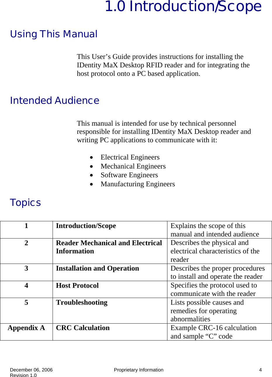  December 06, 2006   Proprietary Information  4 Revision 1.0  1.0 Introduction/Scope Using This Manual  This User’s Guide provides instructions for installing the IDentity MaX Desktop RFID reader and for integrating the host protocol onto a PC based application.  Intended Audience  This manual is intended for use by technical personnel responsible for installing IDentity MaX Desktop reader and writing PC applications to communicate with it:  • Electrical Engineers • Mechanical Engineers • Software Engineers • Manufacturing Engineers Topics   1  Introduction/Scope  Explains the scope of this manual and intended audience 2  Reader Mechanical and Electrical Information  Describes the physical and electrical characteristics of the reader 3  Installation and Operation  Describes the proper procedures to install and operate the reader 4 Host Protocol  Specifies the protocol used to communicate with the reader 5 Troubleshooting  Lists possible causes and remedies for operating abnormalities Appendix A  CRC Calculation  Example CRC-16 calculation and sample “C” code 