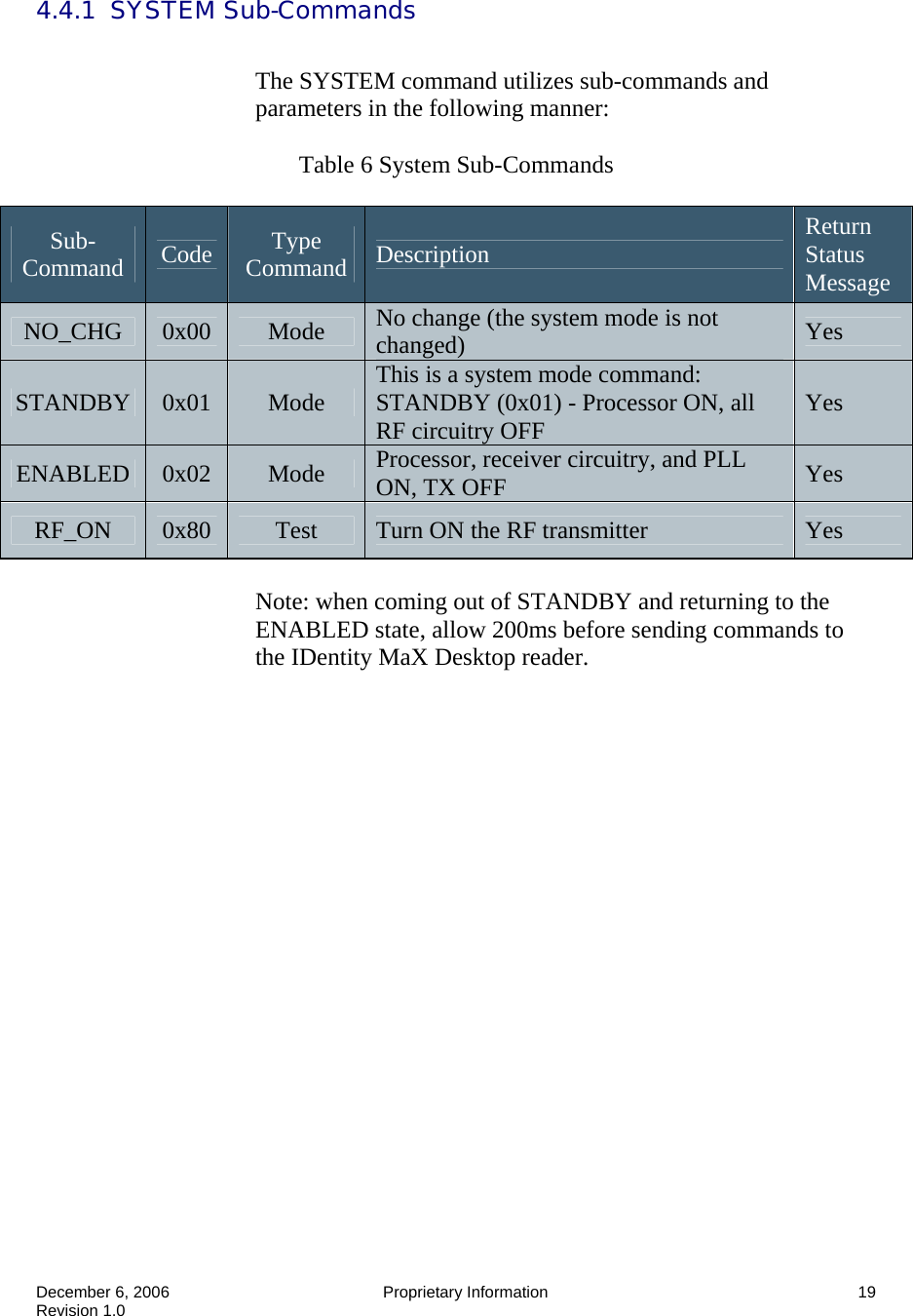  December 6, 2006  Proprietary Information  19 Revision 1.0 4.4.1  SYSTEM Sub-Commands  The SYSTEM command utilizes sub-commands and parameters in the following manner:   Table 6 System Sub-Commands  Note: when coming out of STANDBY and returning to the ENABLED state, allow 200ms before sending commands to the IDentity MaX Desktop reader. Sub-Command  Code  Type Command  Description  Return Status Message NO_CHG  0x00  Mode  No change (the system mode is not changed)  Yes STANDBY  0x01  Mode  This is a system mode command: STANDBY (0x01) - Processor ON, all RF circuitry OFF  Yes ENABLED  0x02  Mode  Processor, receiver circuitry, and PLL ON, TX OFF  Yes RF_ON  0x80  Test  Turn ON the RF transmitter  Yes 