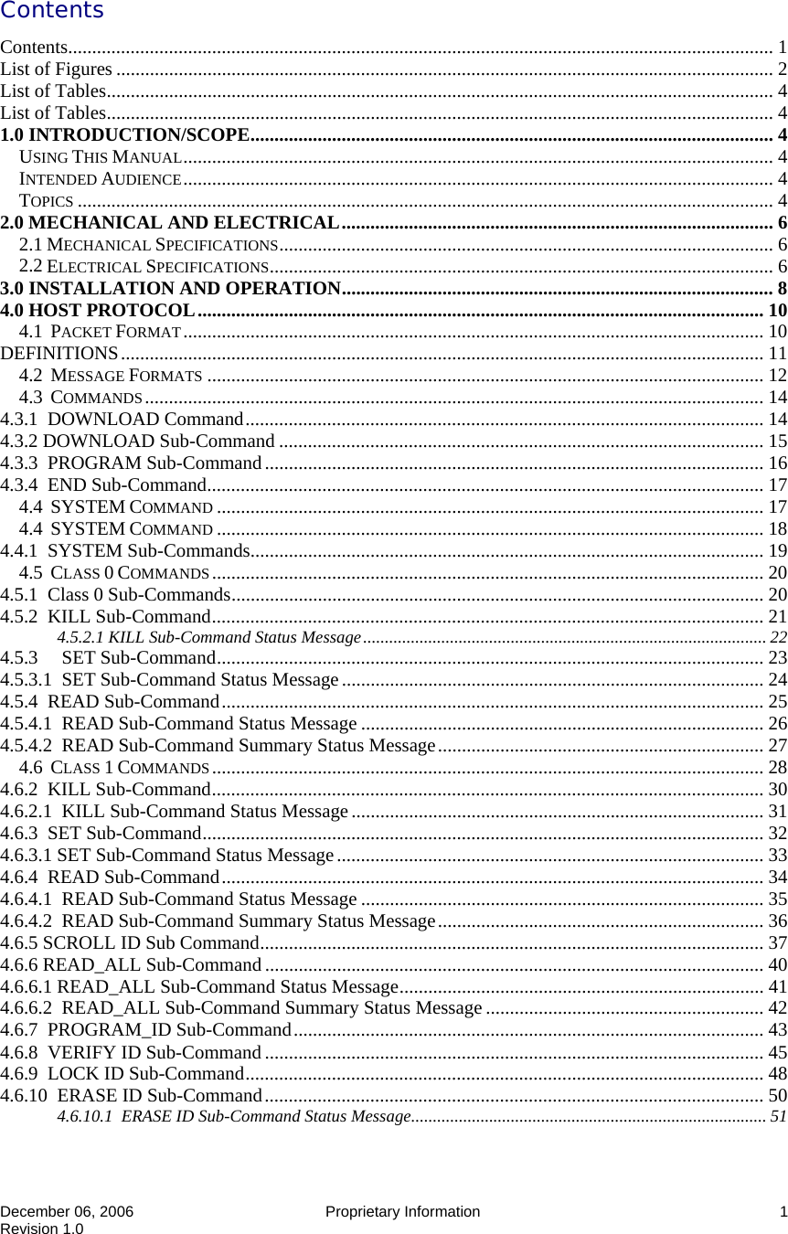  December 06, 2006   Proprietary Information  1 Revision 1.0 Contents Contents................................................................................................................................................... 1 List of Figures ......................................................................................................................................... 2 List of Tables........................................................................................................................................... 4 List of Tables........................................................................................................................................... 4 1.0 INTRODUCTION/SCOPE............................................................................................................. 4 USING THIS MANUAL........................................................................................................................... 4 INTENDED AUDIENCE........................................................................................................................... 4 TOPICS ................................................................................................................................................. 4 2.0 MECHANICAL AND ELECTRICAL.......................................................................................... 6 2.1 MECHANICAL SPECIFICATIONS....................................................................................................... 6 2.2 ELECTRICAL SPECIFICATIONS......................................................................................................... 6 3.0 INSTALLATION AND OPERATION.......................................................................................... 8 4.0 HOST PROTOCOL...................................................................................................................... 10 4.1  PACKET FORMAT......................................................................................................................... 10 DEFINITIONS...................................................................................................................................... 11 4.2  MESSAGE FORMATS .................................................................................................................... 12 4.3  COMMANDS................................................................................................................................. 14 4.3.1  DOWNLOAD Command............................................................................................................ 14 4.3.2 DOWNLOAD Sub-Command ..................................................................................................... 15 4.3.3  PROGRAM Sub-Command........................................................................................................ 16 4.3.4  END Sub-Command.................................................................................................................... 17 4.4  SYSTEM COMMAND .................................................................................................................. 17 4.4  SYSTEM COMMAND .................................................................................................................. 18 4.4.1  SYSTEM Sub-Commands........................................................................................................... 19 4.5  CLASS 0 COMMANDS................................................................................................................... 20 4.5.1  Class 0 Sub-Commands............................................................................................................... 20 4.5.2  KILL Sub-Command................................................................................................................... 21 4.5.2.1 KILL Sub-Command Status Message............................................................................................. 22 4.5.3     SET Sub-Command.................................................................................................................. 23 4.5.3.1  SET Sub-Command Status Message........................................................................................ 24 4.5.4  READ Sub-Command................................................................................................................. 25 4.5.4.1  READ Sub-Command Status Message .................................................................................... 26 4.5.4.2  READ Sub-Command Summary Status Message.................................................................... 27 4.6  CLASS 1 COMMANDS................................................................................................................... 28 4.6.2  KILL Sub-Command................................................................................................................... 30 4.6.2.1  KILL Sub-Command Status Message...................................................................................... 31 4.6.3  SET Sub-Command..................................................................................................................... 32 4.6.3.1 SET Sub-Command Status Message......................................................................................... 33 4.6.4  READ Sub-Command................................................................................................................. 34 4.6.4.1  READ Sub-Command Status Message .................................................................................... 35 4.6.4.2  READ Sub-Command Summary Status Message.................................................................... 36 4.6.5 SCROLL ID Sub Command......................................................................................................... 37 4.6.6 READ_ALL Sub-Command........................................................................................................ 40 4.6.6.1 READ_ALL Sub-Command Status Message............................................................................ 41 4.6.6.2  READ_ALL Sub-Command Summary Status Message .......................................................... 42 4.6.7  PROGRAM_ID Sub-Command.................................................................................................. 43 4.6.8  VERIFY ID Sub-Command ........................................................................................................ 45 4.6.9  LOCK ID Sub-Command............................................................................................................ 48 4.6.10  ERASE ID Sub-Command........................................................................................................ 50 4.6.10.1  ERASE ID Sub-Command Status Message.................................................................................. 51 