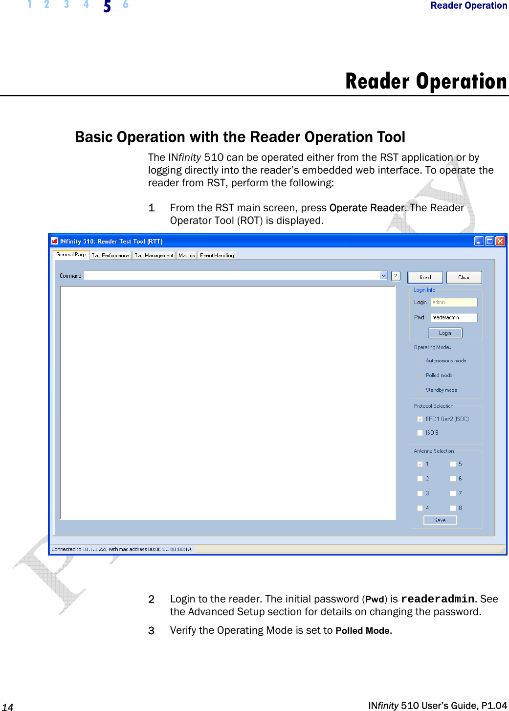  1 2  3  4  5  6           Reader Operation   14   INfinity 510 User’s Guide, P1.04  Reader Operation  Basic Operation with the Reader Operation Tool The INfinity 510 can be operated either from the RST application or by logging directly into the reader’s embedded web interface. To operate the reader from RST, perform the following: 1 From the RST main screen, press Operate Reader. The Reader Operator Tool (ROT) is displayed.   2 Login to the reader. The initial password (Pwd) is readeradmin. See the Advanced Setup section for details on changing the password. 3 Verify the Operating Mode is set to Polled Mode. 