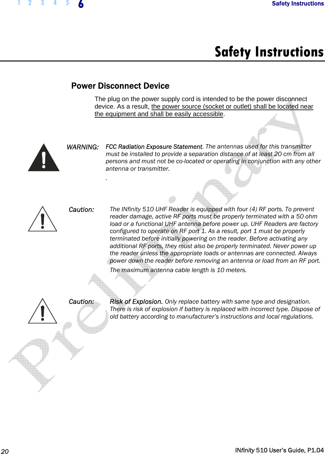  1 2  3  4  5  6            Safety Instructions   20   INfinity 510 User’s Guide, P1.04  Safety Instructions  Power Disconnect Device The plug on the power supply cord is intended to be the power disconnect device. As a result, the power source (socket or outlet) shall be located near the equipment and shall be easily accessible.    WARNING:  FCC Radiation Exposure Statement. The antennas used for this transmitter must be installed to provide a separation distance of at least 20 cm from all persons and must not be co-located or operating in conjunction with any other antenna or transmitter. .   Caution:  The INfinity 510 UHF Reader is equipped with four (4) RF ports. To prevent reader damage, active RF ports must be properly terminated with a 50 ohm load or a functional UHF antenna before power up. UHF Readers are factory configured to operate on RF port 1. As a result, port 1 must be properly terminated before initially powering on the reader. Before activating any additional RF ports, they must also be properly terminated. Never power up the reader unless the appropriate loads or antennas are connected. Always power down the reader before removing an antenna or load from an RF port. The maximum antenna cable length is 10 meters.   Caution: Risk of Explosion. Only replace battery with same type and designation. There is risk of explosion if battery is replaced with incorrect type. Dispose of old battery according to manufacturer’s instructions and local regulations.      