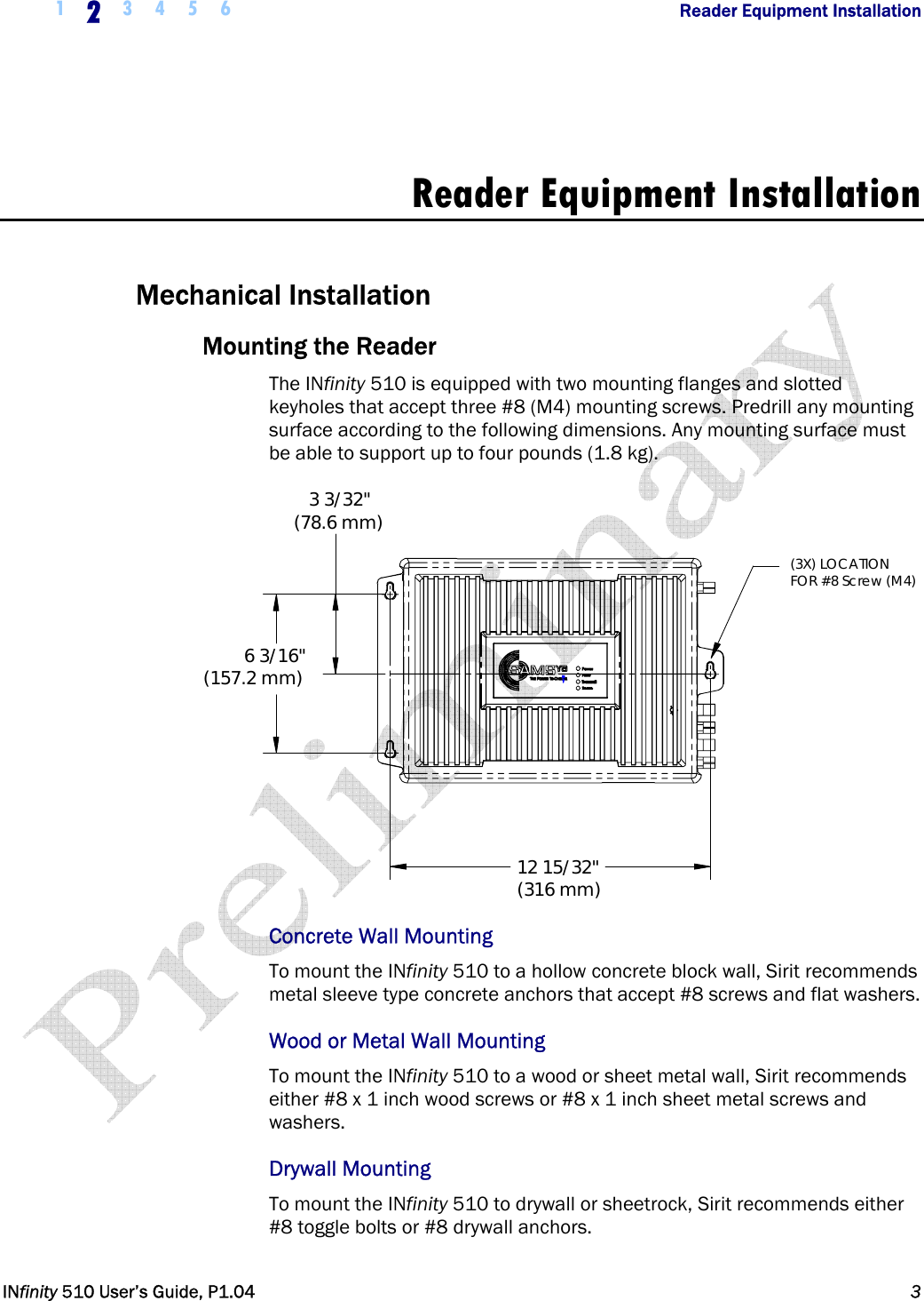  1  2  3 4 5 6                Reader Equipment Installation   INfinity 510 User’s Guide, P1.04  3   Reader Equipment Installation  Mechanical Installation Mounting the Reader The INfinity 510 is equipped with two mounting flanges and slotted keyholes that accept three #8 (M4) mounting screws. Predrill any mounting surface according to the following dimensions. Any mounting surface must be able to support up to four pounds (1.8 kg). 6 3/16&quot;(157.2 mm)12 15/32&quot;(316 mm)3 3/32&quot;(78.6 mm)(3X) LOCATIONFOR #8 Screw (M4) Concrete Wall Mounting To mount the INfinity 510 to a hollow concrete block wall, Sirit recommends metal sleeve type concrete anchors that accept #8 screws and flat washers. Wood or Metal Wall Mounting To mount the INfinity 510 to a wood or sheet metal wall, Sirit recommends either #8 x 1 inch wood screws or #8 x 1 inch sheet metal screws and washers. Drywall Mounting To mount the INfinity 510 to drywall or sheetrock, Sirit recommends either #8 toggle bolts or #8 drywall anchors.  