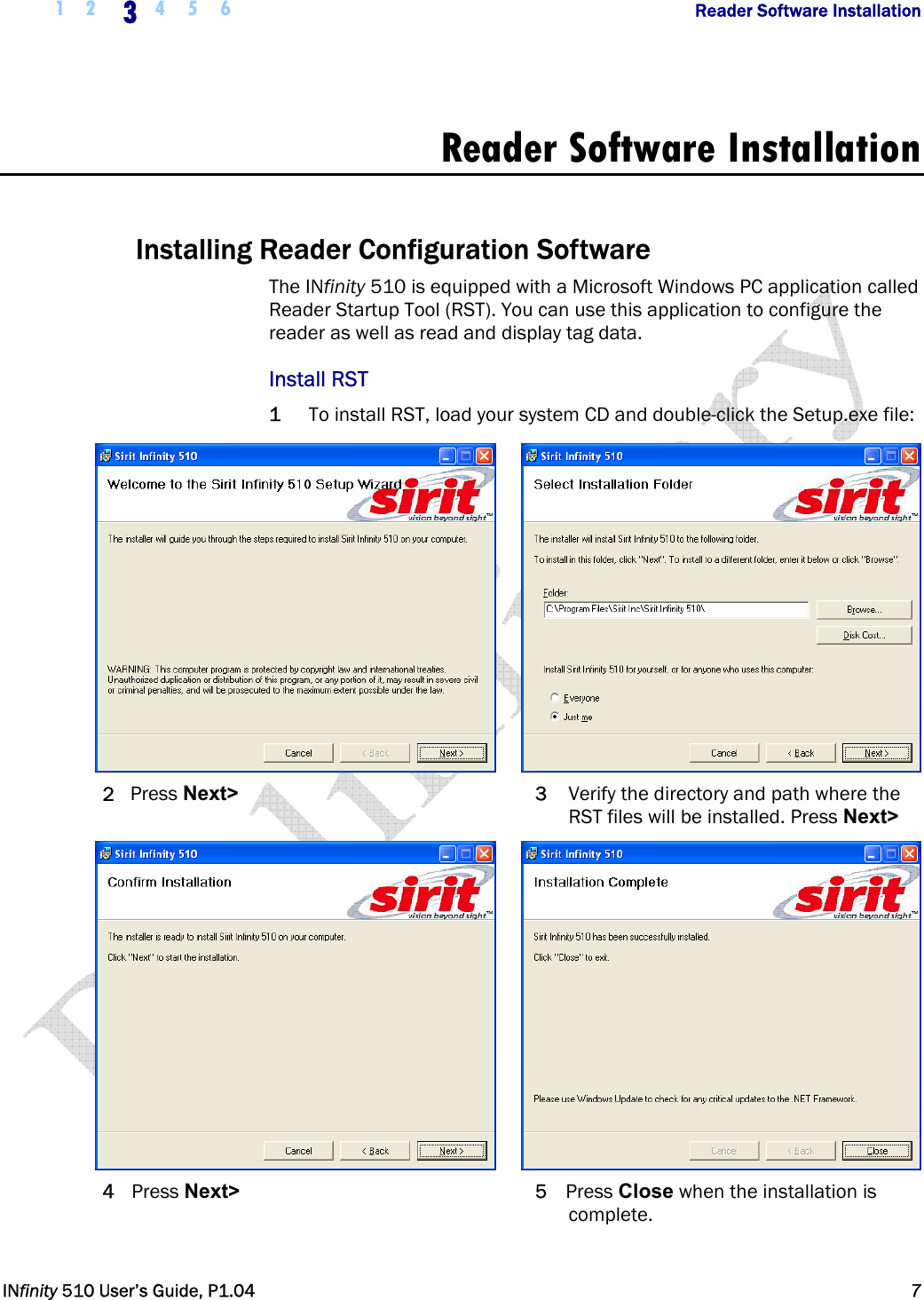  1 2  3 4 5 6           Reader Software Installation   INfinity 510 User’s Guide, P1.04  7  Reader Software Installation  Installing Reader Configuration Software The INfinity 510 is equipped with a Microsoft Windows PC application called Reader Startup Tool (RST). You can use this application to configure the reader as well as read and display tag data.  Install RST 1 To install RST, load your system CD and double-click the Setup.exe file:    2 Press Next&gt; 3  Verify the directory and path where the RST files will be installed. Press Next&gt;    4 Press Next&gt; 5 Press Close when the installation is complete.  