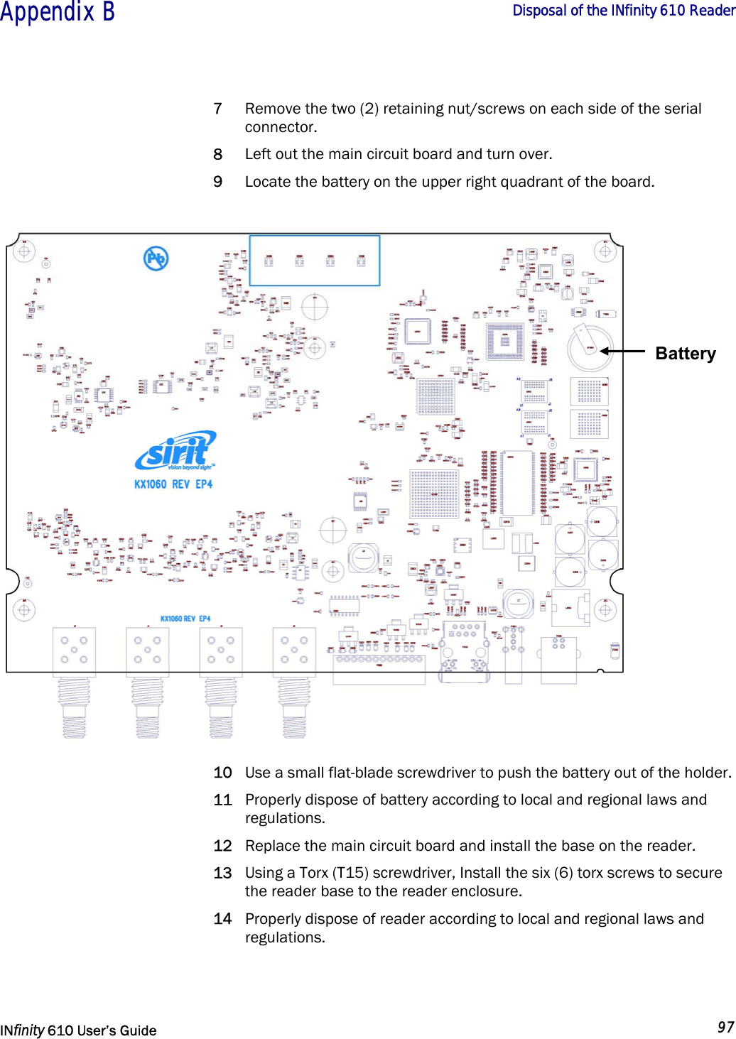  Appendix B       Disposal of the INfinity 610 Reader   INfinity 610 User’s Guide  97  7 Remove the two (2) retaining nut/screws on each side of the serial connector. 8 Left out the main circuit board and turn over. 9 Locate the battery on the upper right quadrant of the board.  10 Use a small flat-blade screwdriver to push the battery out of the holder. 11 Properly dispose of battery according to local and regional laws and regulations. 12 Replace the main circuit board and install the base on the reader. 13 Using a Torx (T15) screwdriver, Install the six (6) torx screws to secure the reader base to the reader enclosure. 14 Properly dispose of reader according to local and regional laws and regulations.   Battery 