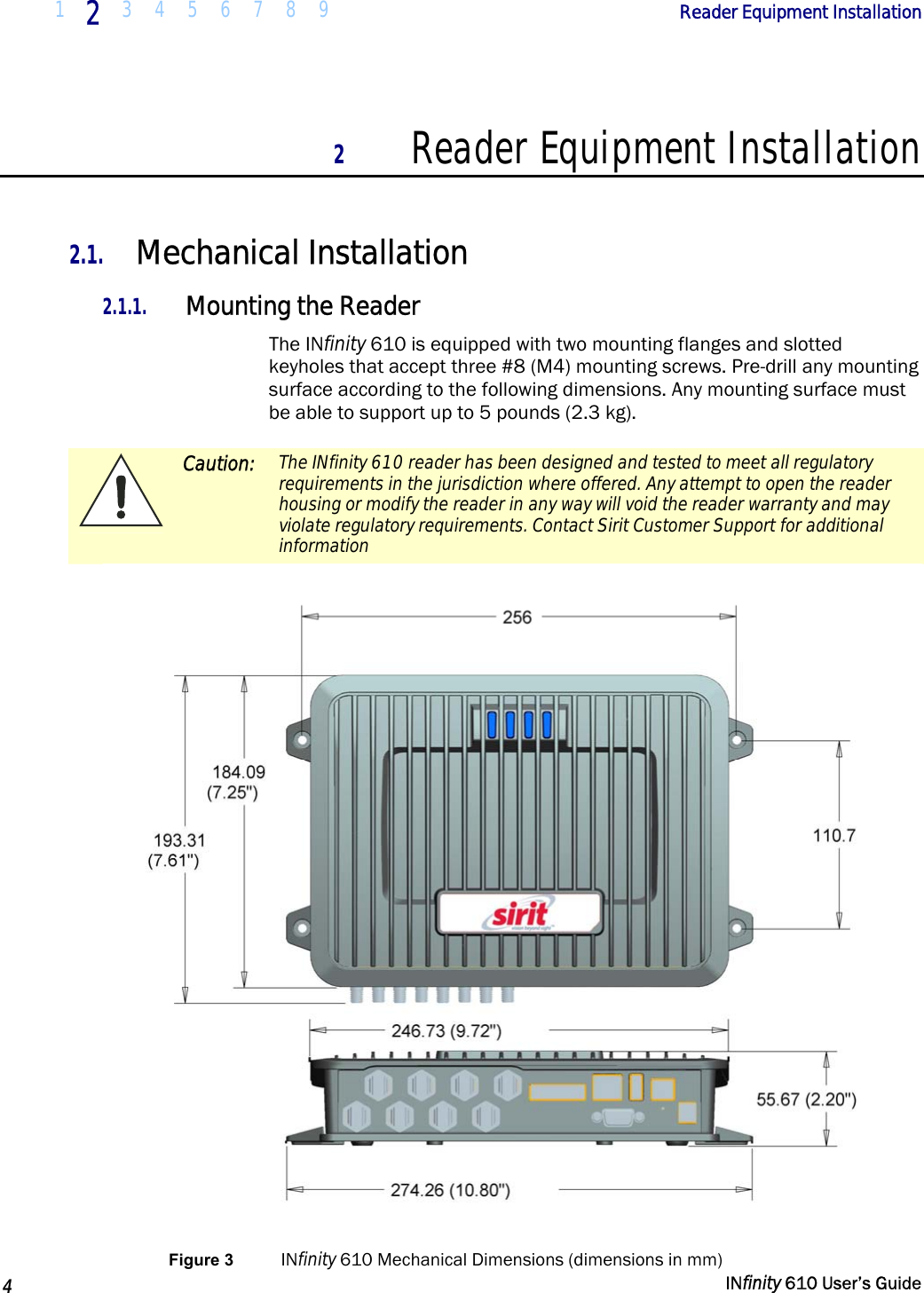  1  2  3 4 5 6 7 8 9             Reader Equipment Installation   4   INfinity 610 User’s Guide  2 Reader Equipment Installation  2.1. Mechanical Installation 2.1.1. Mounting the Reader The INfinity 610 is equipped with two mounting flanges and slotted keyholes that accept three #8 (M4) mounting screws. Pre-drill any mounting surface according to the following dimensions. Any mounting surface must be able to support up to 5 pounds (2.3 kg).  Caution:  The INfinity 610 reader has been designed and tested to meet all regulatory requirements in the jurisdiction where offered. Any attempt to open the reader housing or modify the reader in any way will void the reader warranty and may violate regulatory requirements. Contact Sirit Customer Support for additional information   Figure 3  INfinity 610 Mechanical Dimensions (dimensions in mm) 