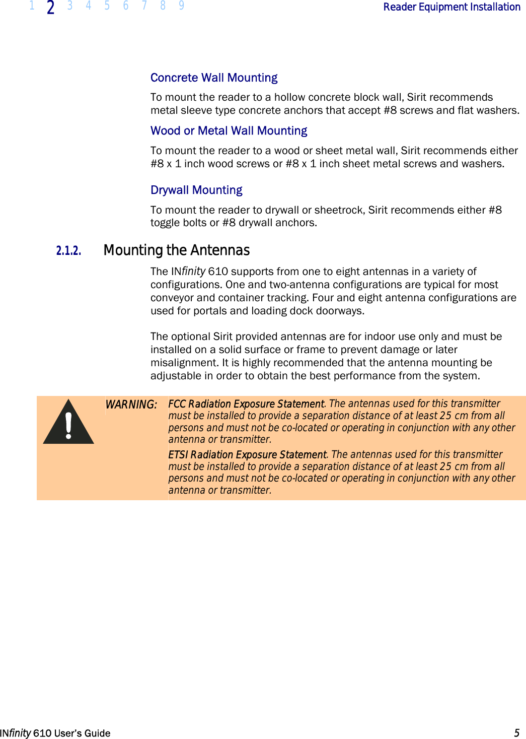  1  2  3 4 5 6 7 8 9             Reader Equipment Installation   INfinity 610 User’s Guide  5  Concrete Wall Mounting To mount the reader to a hollow concrete block wall, Sirit recommends metal sleeve type concrete anchors that accept #8 screws and flat washers. Wood or Metal Wall Mounting To mount the reader to a wood or sheet metal wall, Sirit recommends either #8 x 1 inch wood screws or #8 x 1 inch sheet metal screws and washers. Drywall Mounting To mount the reader to drywall or sheetrock, Sirit recommends either #8 toggle bolts or #8 drywall anchors.  2.1.2. Mounting the Antennas The INfinity 610 supports from one to eight antennas in a variety of configurations. One and two-antenna configurations are typical for most conveyor and container tracking. Four and eight antenna configurations are used for portals and loading dock doorways. The optional Sirit provided antennas are for indoor use only and must be installed on a solid surface or frame to prevent damage or later misalignment. It is highly recommended that the antenna mounting be adjustable in order to obtain the best performance from the system.  WARNING:  FCC Radiation Exposure Statement. The antennas used for this transmitter must be installed to provide a separation distance of at least 25 cm from all persons and must not be co-located or operating in conjunction with any other antenna or transmitter. ETSI Radiation Exposure Statement. The antennas used for this transmitter must be installed to provide a separation distance of at least 25 cm from all persons and must not be co-located or operating in conjunction with any other antenna or transmitter. 