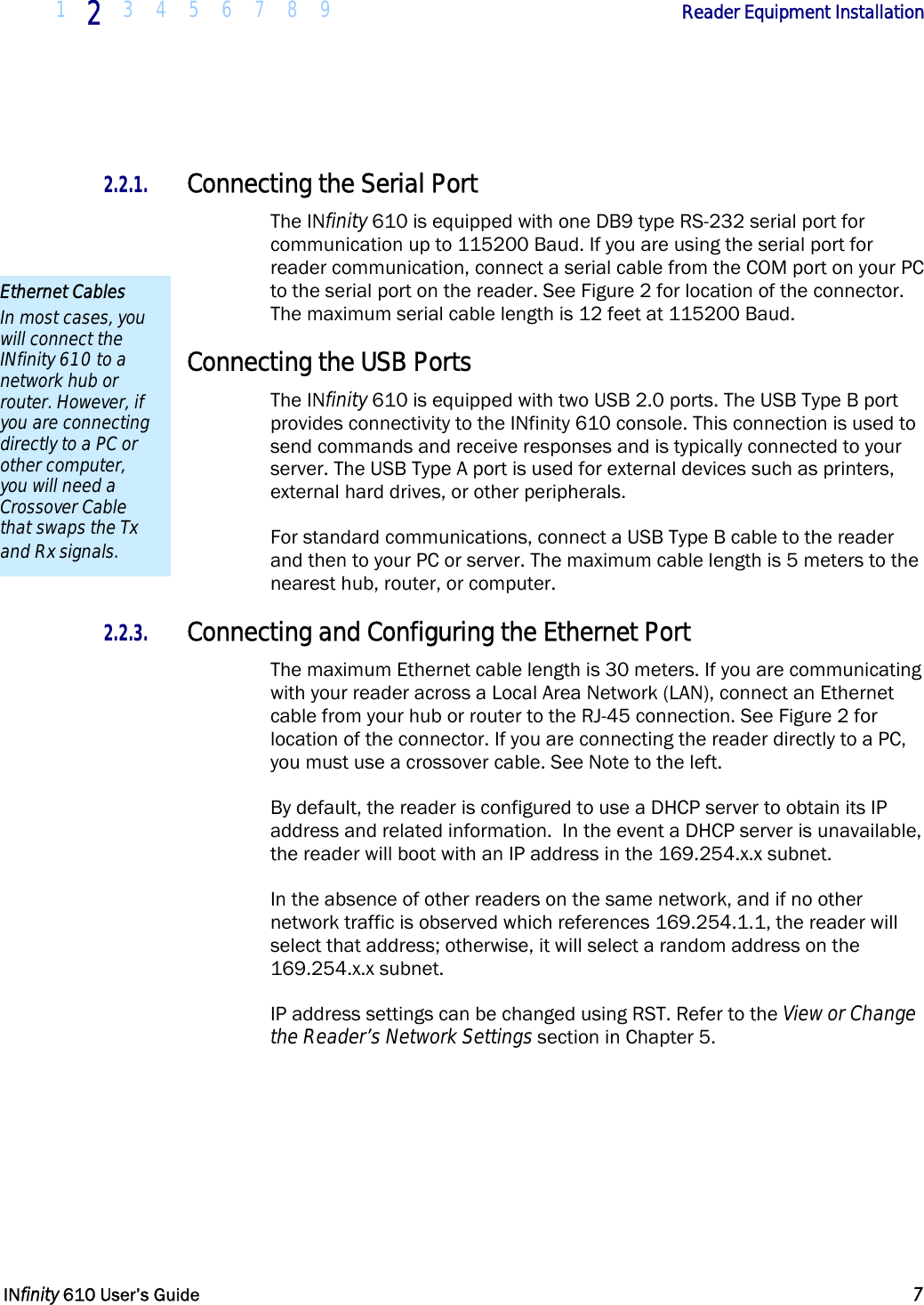  1  2  3 4 5 6 7 8 9             Reader Equipment Installation   INfinity 610 User’s Guide  7   2.2.1. Connecting the Serial Port The INfinity 610 is equipped with one DB9 type RS-232 serial port for communication up to 115200 Baud. If you are using the serial port for reader communication, connect a serial cable from the COM port on your PC to the serial port on the reader. See Figure 2 for location of the connector. The maximum serial cable length is 12 feet at 115200 Baud. 2.2.2. Connecting the USB Ports The INfinity 610 is equipped with two USB 2.0 ports. The USB Type B port provides connectivity to the INfinity 610 console. This connection is used to send commands and receive responses and is typically connected to your server. The USB Type A port is used for external devices such as printers, external hard drives, or other peripherals. For standard communications, connect a USB Type B cable to the reader and then to your PC or server. The maximum cable length is 5 meters to the nearest hub, router, or computer. 2.2.3. Connecting and Configuring the Ethernet Port The maximum Ethernet cable length is 30 meters. If you are communicating with your reader across a Local Area Network (LAN), connect an Ethernet cable from your hub or router to the RJ-45 connection. See Figure 2 for location of the connector. If you are connecting the reader directly to a PC, you must use a crossover cable. See Note to the left. By default, the reader is configured to use a DHCP server to obtain its IP address and related information.  In the event a DHCP server is unavailable, the reader will boot with an IP address in the 169.254.x.x subnet.  In the absence of other readers on the same network, and if no other network traffic is observed which references 169.254.1.1, the reader will select that address; otherwise, it will select a random address on the 169.254.x.x subnet. IP address settings can be changed using RST. Refer to the View or Change the Reader’s Network Settings section in Chapter 5. Ethernet Cables In most cases, you will connect the INfinity 610 to a network hub or router. However, if you are connecting directly to a PC or other computer, you will need a Crossover Cable that swaps the Tx and Rx signals. 