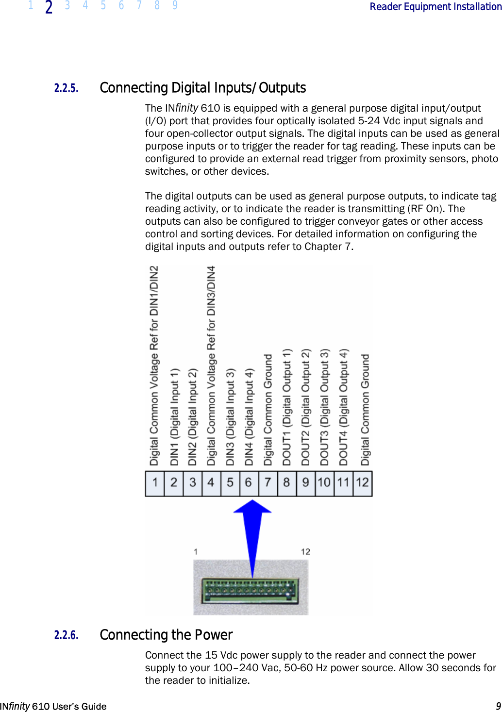  1  2  3 4 5 6 7 8 9             Reader Equipment Installation   INfinity 610 User’s Guide  9  2.2.5. Connecting Digital Inputs/Outputs The INfinity 610 is equipped with a general purpose digital input/output (I/O) port that provides four optically isolated 5-24 Vdc input signals and four open-collector output signals. The digital inputs can be used as general purpose inputs or to trigger the reader for tag reading. These inputs can be configured to provide an external read trigger from proximity sensors, photo switches, or other devices. The digital outputs can be used as general purpose outputs, to indicate tag reading activity, or to indicate the reader is transmitting (RF On). The outputs can also be configured to trigger conveyor gates or other access control and sorting devices. For detailed information on configuring the digital inputs and outputs refer to Chapter 7.  2.2.6. Connecting the Power Connect the 15 Vdc power supply to the reader and connect the power supply to your 100–240 Vac, 50-60 Hz power source. Allow 30 seconds for the reader to initialize. 