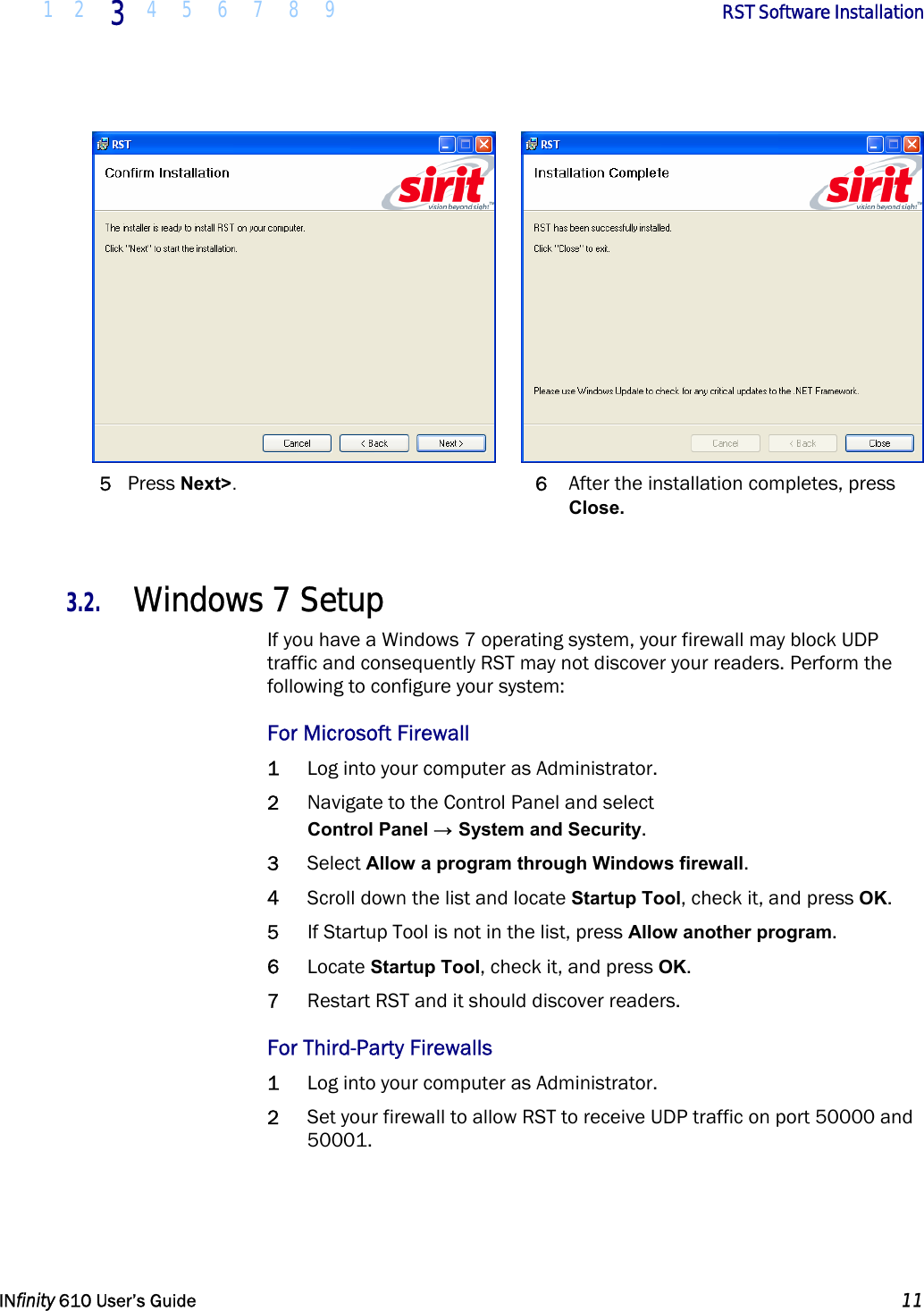  1 2 3  4 5 6 7 8 9        RST Software Installation   INfinity 610 User’s Guide  11     5 Press Next&gt;. 6  After the installation completes, press Close.  3.2. Windows 7 Setup If you have a Windows 7 operating system, your firewall may block UDP traffic and consequently RST may not discover your readers. Perform the following to configure your system: For Microsoft Firewall 1 Log into your computer as Administrator. 2 Navigate to the Control Panel and select Control Panel → System and Security. 3 Select Allow a program through Windows firewall. 4 Scroll down the list and locate Startup Tool, check it, and press OK.  5 If Startup Tool is not in the list, press Allow another program. 6 Locate Startup Tool, check it, and press OK. 7 Restart RST and it should discover readers. For Third-Party Firewalls 1 Log into your computer as Administrator. 2 Set your firewall to allow RST to receive UDP traffic on port 50000 and 50001.  