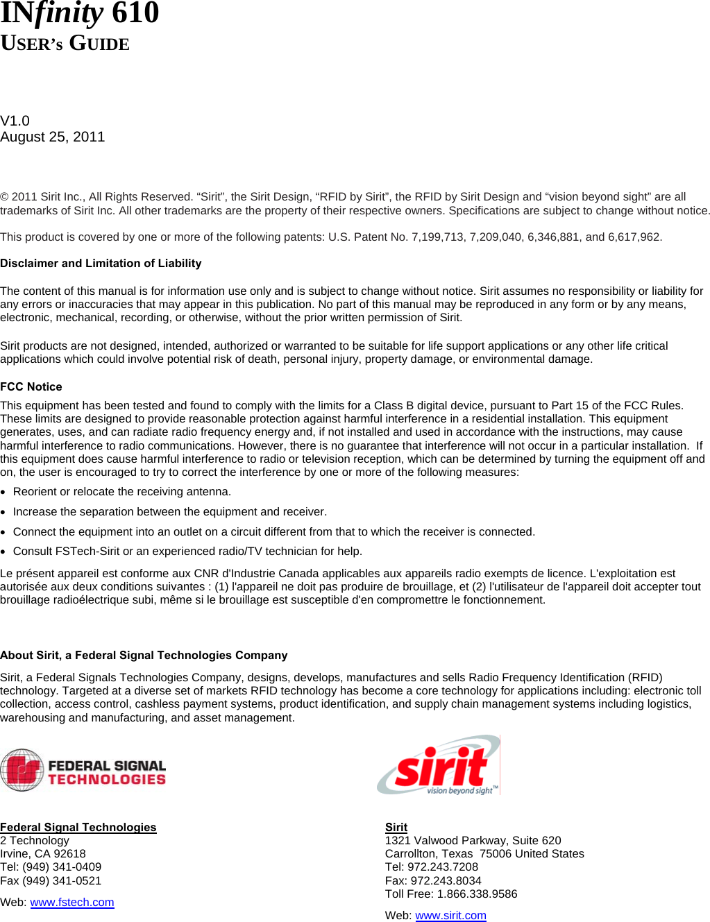     INfinity 610 USER’s GUIDE    V1.0 August 25, 2011    © 2011 Sirit Inc., All Rights Reserved. “Sirit”, the Sirit Design, “RFID by Sirit”, the RFID by Sirit Design and “vision beyond sight” are all trademarks of Sirit Inc. All other trademarks are the property of their respective owners. Specifications are subject to change without notice.  This product is covered by one or more of the following patents: U.S. Patent No. 7,199,713, 7,209,040, 6,346,881, and 6,617,962.  Disclaimer and Limitation of Liability The content of this manual is for information use only and is subject to change without notice. Sirit assumes no responsibility or liability for any errors or inaccuracies that may appear in this publication. No part of this manual may be reproduced in any form or by any means, electronic, mechanical, recording, or otherwise, without the prior written permission of Sirit. Sirit products are not designed, intended, authorized or warranted to be suitable for life support applications or any other life critical applications which could involve potential risk of death, personal injury, property damage, or environmental damage. FCC Notice This equipment has been tested and found to comply with the limits for a Class B digital device, pursuant to Part 15 of the FCC Rules. These limits are designed to provide reasonable protection against harmful interference in a residential installation. This equipment generates, uses, and can radiate radio frequency energy and, if not installed and used in accordance with the instructions, may cause harmful interference to radio communications. However, there is no guarantee that interference will not occur in a particular installation.  If this equipment does cause harmful interference to radio or television reception, which can be determined by turning the equipment off and on, the user is encouraged to try to correct the interference by one or more of the following measures: •  Reorient or relocate the receiving antenna. •  Increase the separation between the equipment and receiver. •  Connect the equipment into an outlet on a circuit different from that to which the receiver is connected. •  Consult FSTech-Sirit or an experienced radio/TV technician for help. Le présent appareil est conforme aux CNR d&apos;Industrie Canada applicables aux appareils radio exempts de licence. L&apos;exploitation est autorisée aux deux conditions suivantes : (1) l&apos;appareil ne doit pas produire de brouillage, et (2) l&apos;utilisateur de l&apos;appareil doit accepter tout brouillage radioélectrique subi, même si le brouillage est susceptible d&apos;en compromettre le fonctionnement.  About Sirit, a Federal Signal Technologies Company Sirit, a Federal Signals Technologies Company, designs, develops, manufactures and sells Radio Frequency Identification (RFID) technology. Targeted at a diverse set of markets RFID technology has become a core technology for applications including: electronic toll collection, access control, cashless payment systems, product identification, and supply chain management systems including logistics, warehousing and manufacturing, and asset management.     Federal Signal Technologies 2 Technology Irvine, CA 92618 Tel: (949) 341-0409 Fax (949) 341-0521 Web: www.fstech.com Sirit 1321 Valwood Parkway, Suite 620  Carrollton, Texas  75006 United States Tel: 972.243.7208 Fax: 972.243.8034 Toll Free: 1.866.338.9586 Web: www.sirit.com   