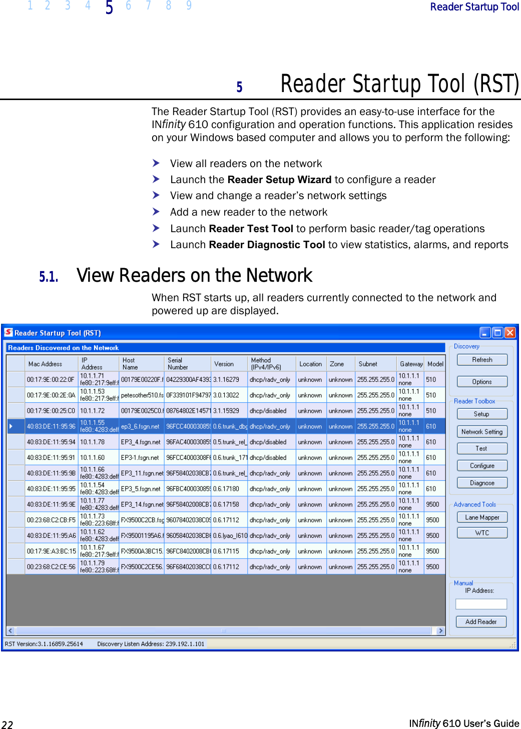  1 2  3  4 5  6 7 8 9        Reader Startup Tool   22   INfinity 610 User’s Guide  5 Reader Startup Tool (RST) The Reader Startup Tool (RST) provides an easy-to-use interface for the INfinity 610 configuration and operation functions. This application resides on your Windows based computer and allows you to perform the following: h View all readers on the network h Launch the Reader Setup Wizard to configure a reader h View and change a reader’s network settings h Add a new reader to the network h Launch Reader Test Tool to perform basic reader/tag operations h Launch Reader Diagnostic Tool to view statistics, alarms, and reports 5.1. View Readers on the Network When RST starts up, all readers currently connected to the network and powered up are displayed.   