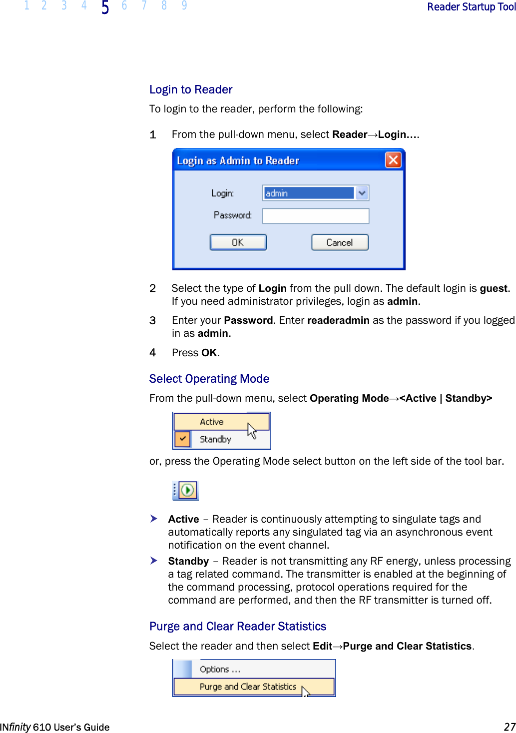  1 2 3 4 5  6 7 8 9        Reader Startup Tool   INfinity 610 User’s Guide  27  Login to Reader To login to the reader, perform the following: 1 From the pull-down menu, select Reader→Login….  2 Select the type of Login from the pull down. The default login is guest. If you need administrator privileges, login as admin.  3 Enter your Password. Enter readeradmin as the password if you logged in as admin. 4 Press OK. Select Operating Mode From the pull-down menu, select Operating Mode→&lt;Active | Standby&gt;  or, press the Operating Mode select button on the left side of the tool bar.  h Active – Reader is continuously attempting to singulate tags and automatically reports any singulated tag via an asynchronous event notification on the event channel. h Standby – Reader is not transmitting any RF energy, unless processing a tag related command. The transmitter is enabled at the beginning of the command processing, protocol operations required for the command are performed, and then the RF transmitter is turned off. Purge and Clear Reader Statistics Select the reader and then select Edit→Purge and Clear Statistics.  