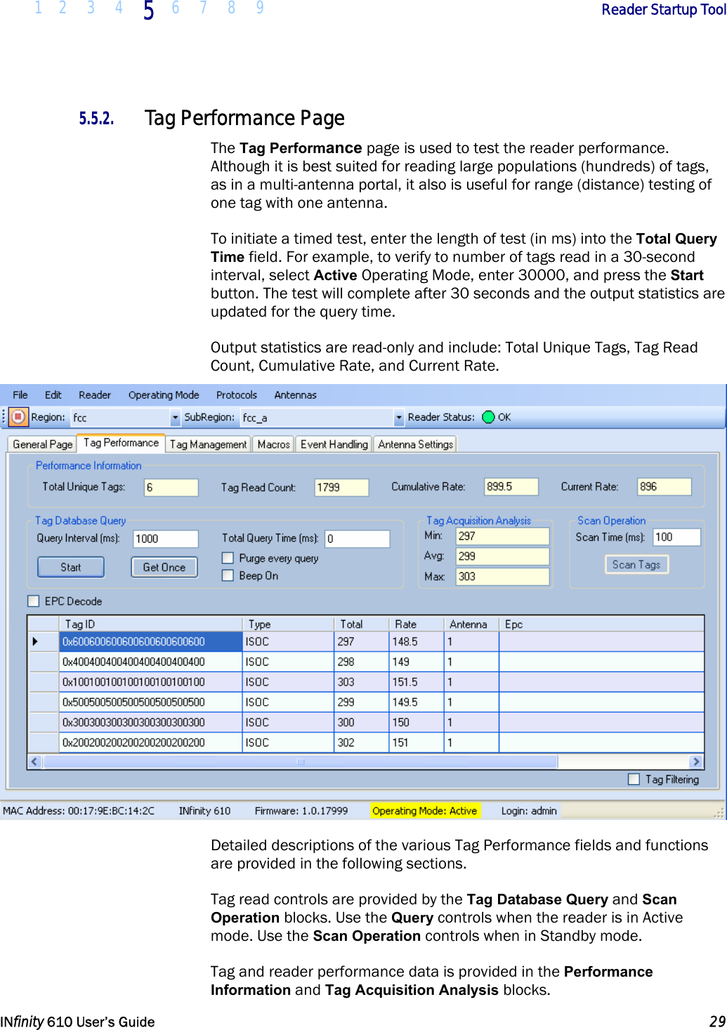  1 2 3 4 5  6 7 8 9        Reader Startup Tool   INfinity 610 User’s Guide  29  5.5.2. Tag Performance Page The Tag Performance page is used to test the reader performance. Although it is best suited for reading large populations (hundreds) of tags, as in a multi-antenna portal, it also is useful for range (distance) testing of one tag with one antenna. To initiate a timed test, enter the length of test (in ms) into the Total Query Time field. For example, to verify to number of tags read in a 30-second interval, select Active Operating Mode, enter 30000, and press the Start button. The test will complete after 30 seconds and the output statistics are updated for the query time.  Output statistics are read-only and include: Total Unique Tags, Tag Read Count, Cumulative Rate, and Current Rate.  Detailed descriptions of the various Tag Performance fields and functions are provided in the following sections. Tag read controls are provided by the Tag Database Query and Scan Operation blocks. Use the Query controls when the reader is in Active mode. Use the Scan Operation controls when in Standby mode. Tag and reader performance data is provided in the Performance Information and Tag Acquisition Analysis blocks. 