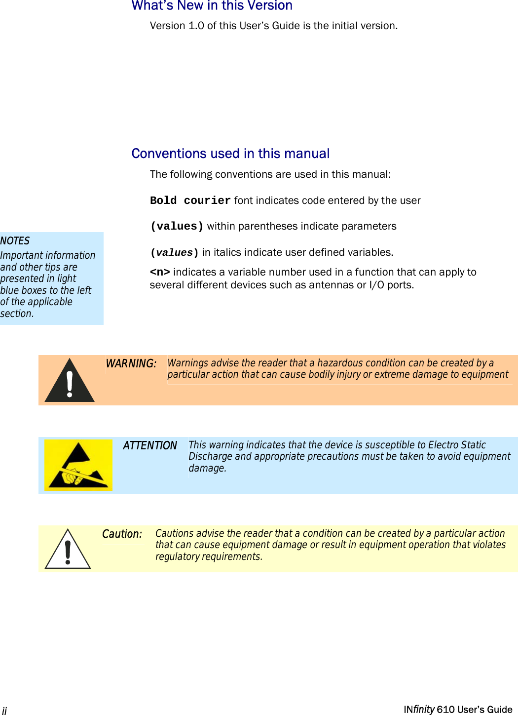  ii   INfinity 610 User’s Guide  What’s New in this Version Version 1.0 of this User’s Guide is the initial version.     Conventions used in this manual The following conventions are used in this manual: Bold courier font indicates code entered by the user (values) within parentheses indicate parameters (values) in italics indicate user defined variables. &lt;n&gt; indicates a variable number used in a function that can apply to several different devices such as antennas or I/O ports.    WARNING:  Warnings advise the reader that a hazardous condition can be created by a particular action that can cause bodily injury or extreme damage to equipment   ATTENTION  This warning indicates that the device is susceptible to Electro Static Discharge and appropriate precautions must be taken to avoid equipment damage.   Caution:  Cautions advise the reader that a condition can be created by a particular action that can cause equipment damage or result in equipment operation that violates regulatory requirements.  NOTES Important information and other tips are presented in light blue boxes to the left of the applicable section. 