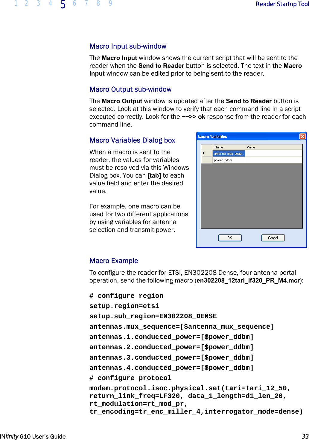  1 2 3 4 5  6 7 8 9        Reader Startup Tool   INfinity 610 User’s Guide  33  Macro Input sub-window The Macro Input window shows the current script that will be sent to the reader when the Send to Reader button is selected. The text in the Macro Input window can be edited prior to being sent to the reader.  Macro Output sub-window The Macro Output window is updated after the Send to Reader button is selected. Look at this window to verify that each command line in a script executed correctly. Look for the −−&gt;&gt; ok response from the reader for each command line.  Macro Variables Dialog box When a macro is sent to the reader, the values for variables must be resolved via this Windows Dialog box. You can [tab] to each value field and enter the desired value.  For example, one macro can be used for two different applications by using variables for antenna selection and transmit power.   Macro Example To configure the reader for ETSI, EN302208 Dense, four-antenna portal operation, send the following macro (en302208_12tari_lf320_PR_M4.mcr):  # configure region setup.region=etsi setup.sub_region=EN302208_DENSE antennas.mux_sequence=[$antenna_mux_sequence] antennas.1.conducted_power=[$power_ddbm] antennas.2.conducted_power=[$power_ddbm] antennas.3.conducted_power=[$power_ddbm] antennas.4.conducted_power=[$power_ddbm] # configure protocol modem.protocol.isoc.physical.set(tari=tari_12_50, return_link_freq=LF320, data_1_length=d1_len_20, rt_modulation=rt_mod_pr, tr_encoding=tr_enc_miller_4,interrogator_mode=dense) 