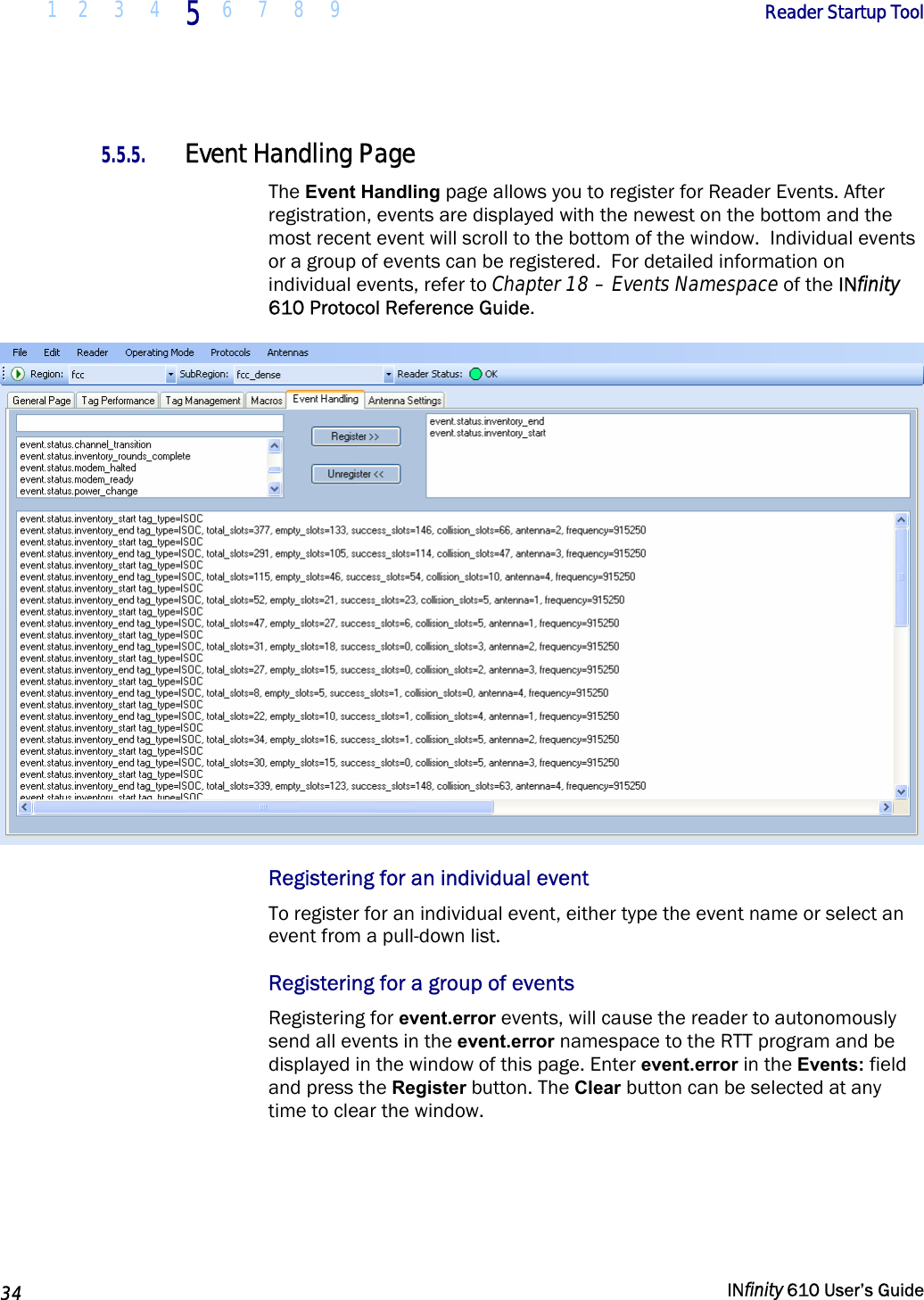  1 2  3  4 5  6 7 8 9        Reader Startup Tool   34   INfinity 610 User’s Guide  5.5.5. Event Handling Page The Event Handling page allows you to register for Reader Events. After registration, events are displayed with the newest on the bottom and the most recent event will scroll to the bottom of the window.  Individual events or a group of events can be registered.  For detailed information on individual events, refer to Chapter 18 – Events Namespace of the INfinity 610 Protocol Reference Guide.  Registering for an individual event To register for an individual event, either type the event name or select an event from a pull-down list.  Registering for a group of events Registering for event.error events, will cause the reader to autonomously send all events in the event.error namespace to the RTT program and be displayed in the window of this page. Enter event.error in the Events: field and press the Register button. The Clear button can be selected at any time to clear the window. 