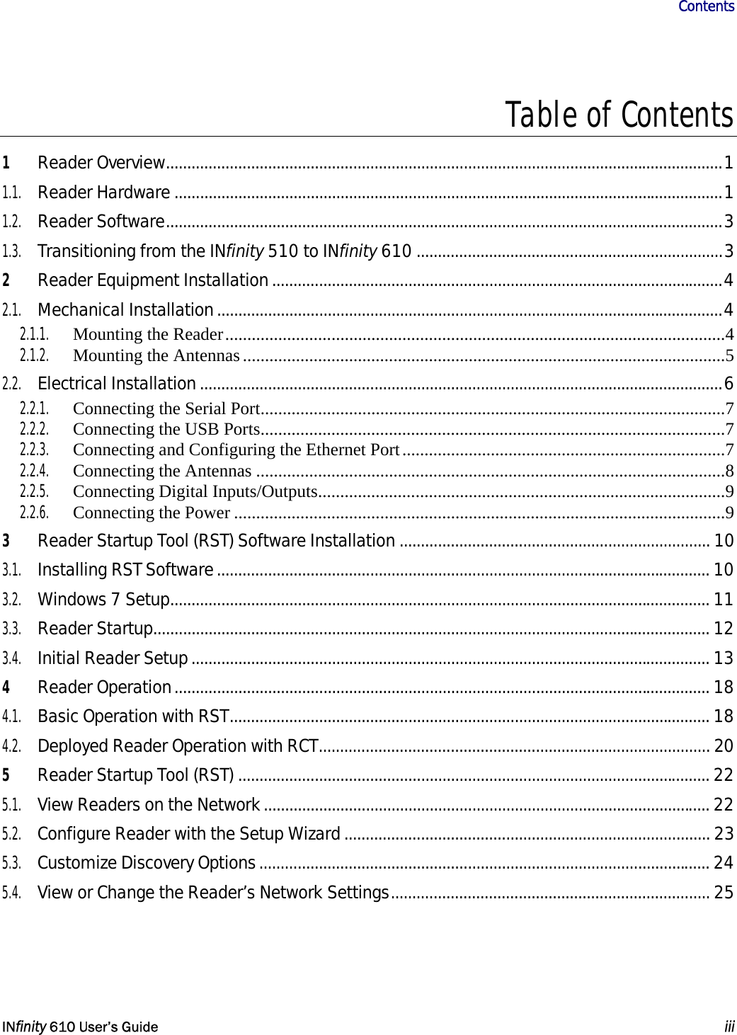                       Contents   INfinity 610 User’s Guide  iii  Table of Contents 1 Reader Overview...................................................................................................................................1 1.1. Reader Hardware .................................................................................................................................1 1.2. Reader Software...................................................................................................................................3 1.3. Transitioning from the INfinity 510 to INfinity 610 ........................................................................3 2 Reader Equipment Installation..........................................................................................................4 2.1. Mechanical Installation.......................................................................................................................4 2.1.1. Mounting the Reader.................................................................................................................4 2.1.2. Mounting the Antennas .............................................................................................................5 2.2. Electrical Installation...........................................................................................................................6 2.2.1.  Connecting the Serial Port.........................................................................................................7 2.2.2.  Connecting the USB Ports.........................................................................................................7 2.2.3. Connecting and Configuring the Ethernet Port.........................................................................7 2.2.4. Connecting the Antennas ..........................................................................................................8 2.2.5. Connecting Digital Inputs/Outputs............................................................................................9 2.2.6. Connecting the Power ...............................................................................................................9 3 Reader Startup Tool (RST) Software Installation ......................................................................... 10 3.1. Installing RST Software.................................................................................................................... 10 3.2. Windows 7 Setup............................................................................................................................... 11 3.3. Reader Startup................................................................................................................................... 12 3.4. Initial Reader Setup.......................................................................................................................... 13 4 Reader Operation.............................................................................................................................. 18 4.1. Basic Operation with RST................................................................................................................. 18 4.2. Deployed Reader Operation with RCT............................................................................................ 20 5 Reader Startup Tool (RST) ............................................................................................................... 22 5.1. View Readers on the Network......................................................................................................... 22 5.2. Configure Reader with the Setup Wizard...................................................................................... 23 5.3. Customize Discovery Options.......................................................................................................... 24 5.4. View or Change the Reader’s Network Settings........................................................................... 25 