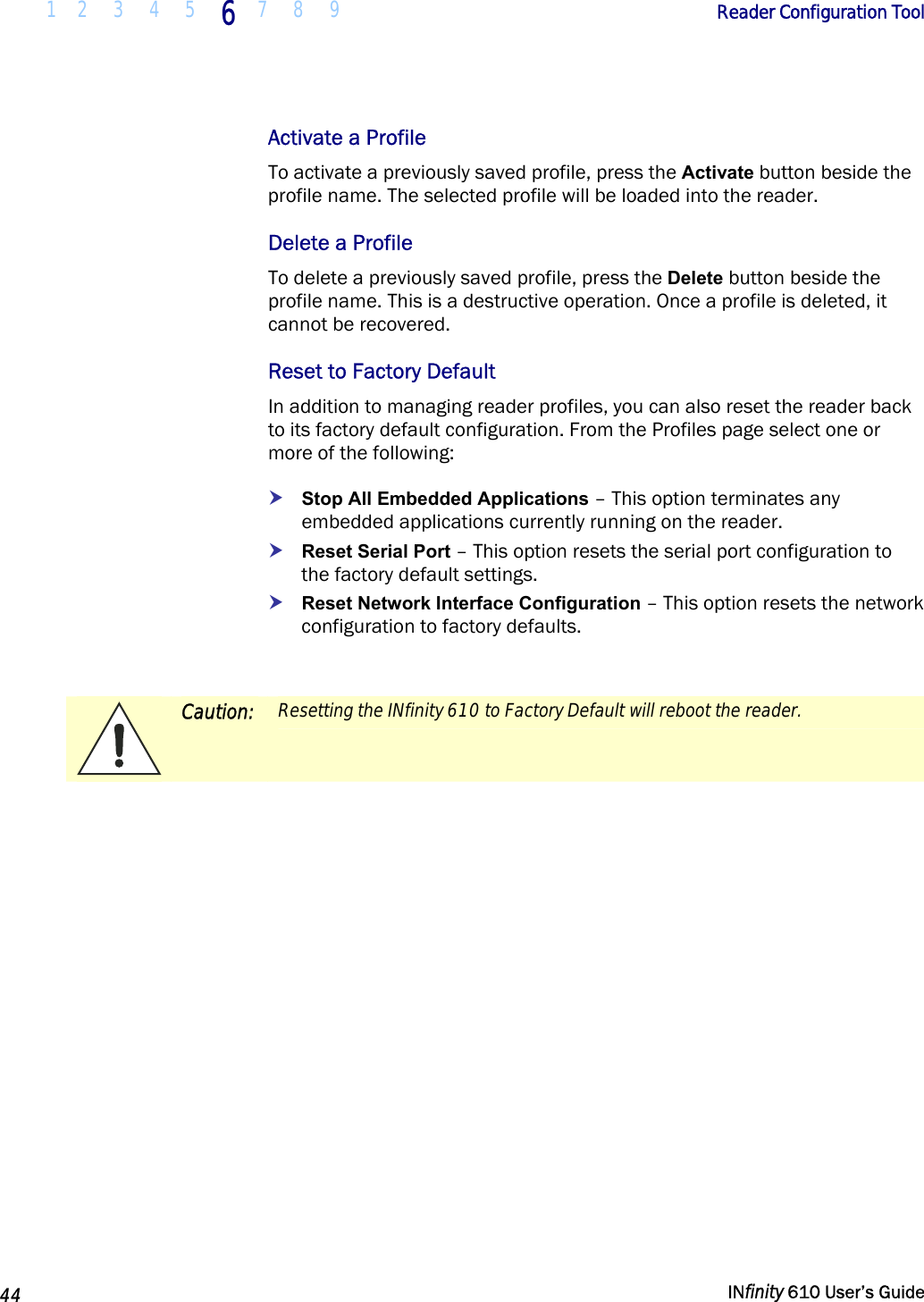  1 2  3  4 5  6  7 8 9        Reader Configuration Tool   44   INfinity 610 User’s Guide  Activate a Profile To activate a previously saved profile, press the Activate button beside the profile name. The selected profile will be loaded into the reader.  Delete a Profile To delete a previously saved profile, press the Delete button beside the profile name. This is a destructive operation. Once a profile is deleted, it cannot be recovered. Reset to Factory Default In addition to managing reader profiles, you can also reset the reader back to its factory default configuration. From the Profiles page select one or more of the following: h Stop All Embedded Applications – This option terminates any embedded applications currently running on the reader. h Reset Serial Port – This option resets the serial port configuration to the factory default settings. h Reset Network Interface Configuration – This option resets the network configuration to factory defaults.   Caution:  Resetting the INfinity 610 to Factory Default will reboot the reader.  