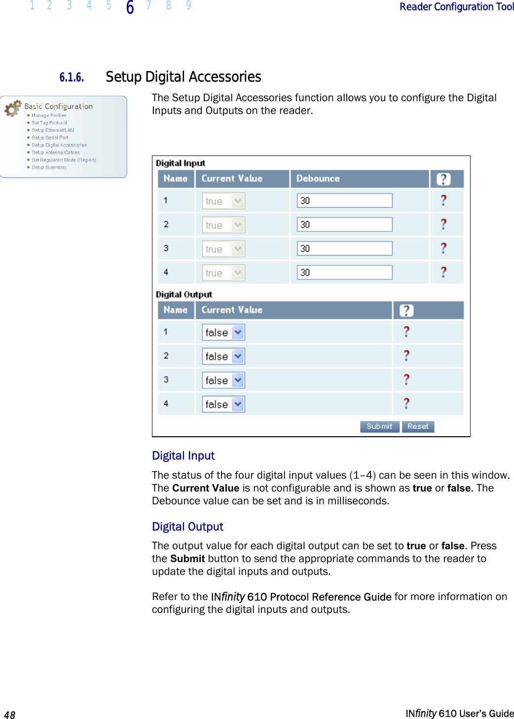  1 2  3  4 5  6  7 8 9        Reader Configuration Tool   48   INfinity 610 User’s Guide  6.1.6. Setup Digital Accessories The Setup Digital Accessories function allows you to configure the Digital Inputs and Outputs on the reader.   Digital Input The status of the four digital input values (1–4) can be seen in this window. The Current Value is not configurable and is shown as true or false. The Debounce value can be set and is in milliseconds.  Digital Output The output value for each digital output can be set to true or false. Press the Submit button to send the appropriate commands to the reader to update the digital inputs and outputs.  Refer to the INfinity 610 Protocol Reference Guide for more information on configuring the digital inputs and outputs.   