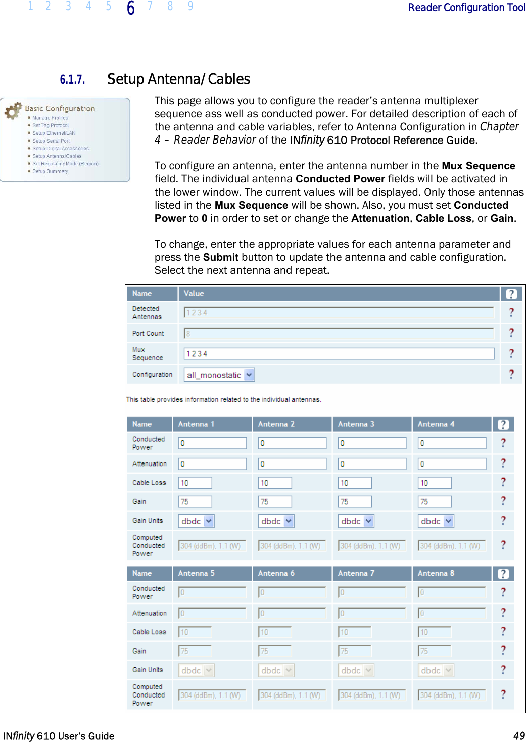  1 2 3 4 5 6  7 8 9        Reader Configuration Tool   INfinity 610 User’s Guide  49  6.1.7. Setup Antenna/Cables This page allows you to configure the reader’s antenna multiplexer sequence ass well as conducted power. For detailed description of each of the antenna and cable variables, refer to Antenna Configuration in Chapter 4 – Reader Behavior of the INfinity 610 Protocol Reference Guide.  To configure an antenna, enter the antenna number in the Mux Sequence field. The individual antenna Conducted Power fields will be activated in the lower window. The current values will be displayed. Only those antennas listed in the Mux Sequence will be shown. Also, you must set Conducted Power to 0 in order to set or change the Attenuation, Cable Loss, or Gain.  To change, enter the appropriate values for each antenna parameter and press the Submit button to update the antenna and cable configuration. Select the next antenna and repeat.  