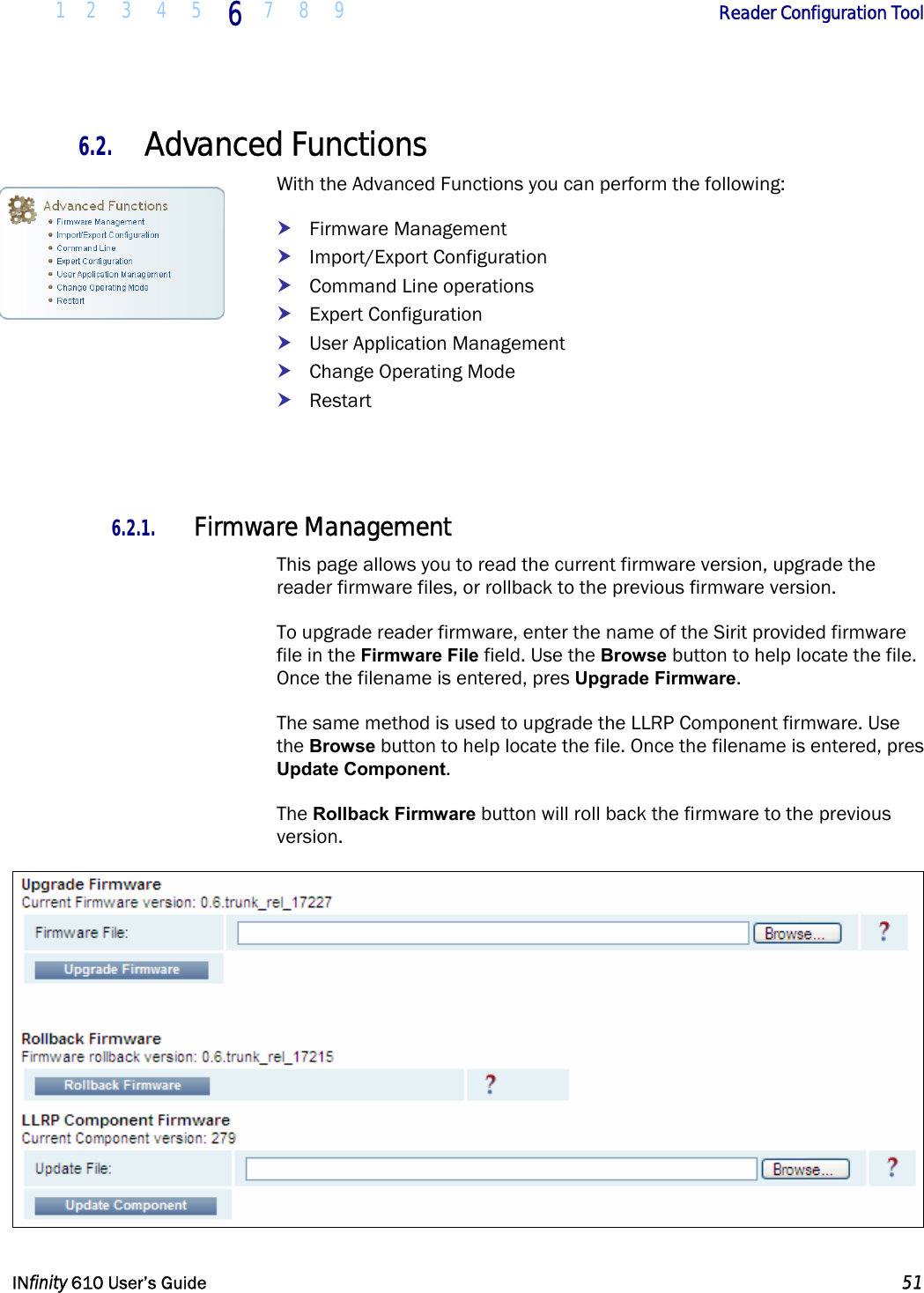  1 2 3 4 5 6  7 8 9        Reader Configuration Tool   INfinity 610 User’s Guide  51  6.2. Advanced Functions With the Advanced Functions you can perform the following: h Firmware Management h Import/Export Configuration h Command Line operations h Expert Configuration h User Application Management h Change Operating Mode h Restart   6.2.1. Firmware Management This page allows you to read the current firmware version, upgrade the reader firmware files, or rollback to the previous firmware version.   To upgrade reader firmware, enter the name of the Sirit provided firmware file in the Firmware File field. Use the Browse button to help locate the file. Once the filename is entered, pres Upgrade Firmware. The same method is used to upgrade the LLRP Component firmware. Use the Browse button to help locate the file. Once the filename is entered, pres Update Component. The Rollback Firmware button will roll back the firmware to the previous version.   